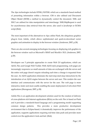 The Ajax technologies include HTML/XHTML which are a standards based method
of presenting information within a browser. CSS is also utilised and Document
Object Model (DOM) a method to dynamically control the document. XML and
XSLT are utilised for data manipulation and interchange. XMLHttpRequest is used
for asynchronous data retrieval from the server, also used is JavaScript or ECMA
script (Ibid).


The most important of the alternatives to Ajax utilise Flash, the ubiquitous graphics
plug-in from Adobe, which allows sophisticated and quick-to-download vector
graphics and animation to display in the browser window (Anderson, 2007, p.28).


There are also several emerging technologies focusing on displaying rich graphics in
the browser window such as Microsoft’s XBAP and Mozilla’s XUL (Anderson, 2007,
p.29).


Developers use 3 principle approaches to create Web 2.0 applications, which are
AJAX, Flex and Google Web Toolkit. With AJAX-style programming, web pages are
increasingly responsive as small amounts of data are exchanged with the server and
the entire web page doesn’t require reloading each time a change is requested from
the user. An AJAX application eliminates the start-stop-start-stop interactions by the
introduction of an AJAX engine between the server and user. This renders the user
interface and communicates with the server for the user. The web page is more
interactive, faster and more usable enabling the easier deployment of rich-client Web
applications (Murugesan, 2007, p.38)


Adobe Flex is an application development solution used for the creation of delivery
of cross-platform rich Internet applications (RIAs) on the web. Flex is based on Flash
and it provides a standards-based language and a programming model supporting
common design patterns.          Flex provides a more productive development
environment that is Eclipse-based, it dramatically improves the performance of the
application, supports applications requiring real-time data push and provides more
control over the application’s look and feel. (Ibid).

                                                                            Page | 20
 