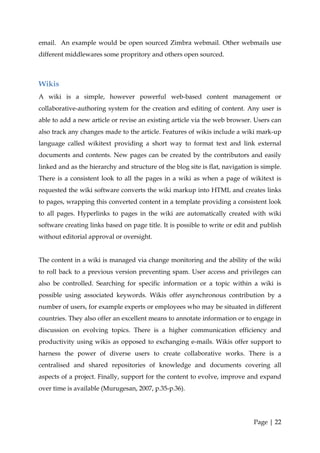 email. An example would be open sourced Zimbra webmail. Other webmails use
different middlewares some propritory and others open sourced.



Wikis
A wiki is a simple, however powerful web-based content management or
collaborative-authoring system for the creation and editing of content. Any user is
able to add a new article or revise an existing article via the web browser. Users can
also track any changes made to the article. Features of wikis include a wiki mark-up
language called wikitext providing a short way to format text and link external
documents and contents. New pages can be created by the contributors and easily
linked and as the hierarchy and structure of the blog site is flat, navigation is simple.
There is a consistent look to all the pages in a wiki as when a page of wikitext is
requested the wiki software converts the wiki markup into HTML and creates links
to pages, wrapping this converted content in a template providing a consistent look
to all pages. Hyperlinks to pages in the wiki are automatically created with wiki
software creating links based on page title. It is possible to write or edit and publish
without editorial approval or oversight.


The content in a wiki is managed via change monitoring and the ability of the wiki
to roll back to a previous version preventing spam. User access and privileges can
also be controlled. Searching for specific information or a topic within a wiki is
possible using associated keywords. Wikis offer asynchronous contribution by a
number of users, for example experts or employees who may be situated in different
countries. They also offer an excellent means to annotate information or to engage in
discussion on evolving topics. There is a higher communication efficiency and
productivity using wikis as opposed to exchanging e-mails. Wikis offer support to
harness the power of diverse users to create collaborative works. There is a
centralised and shared repositories of knowledge and documents covering all
aspects of a project. Finally, support for the content to evolve, improve and expand
over time is available (Murugesan, 2007, p.35-p.36).




                                                                              Page | 22
 