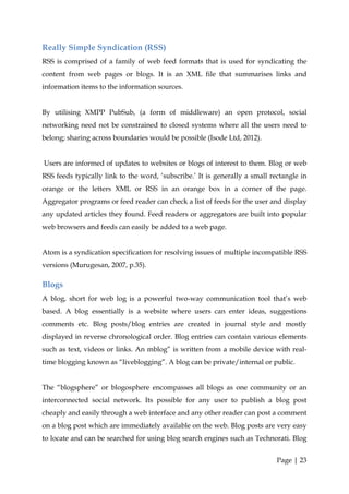 Really Simple Syndication (RSS)
RSS is comprised of a family of web feed formats that is used for syndicating the
content from web pages or blogs. It is an XML file that summarises links and
information items to the information sources.


By utilising XMPP PubSub, (a form of middleware) an open protocol, social
networking need not be constrained to closed systems where all the users need to
belong; sharing across boundaries would be possible (Isode Ltd, 2012).


Users are informed of updates to websites or blogs of interest to them. Blog or web
RSS feeds typically link to the word, ‘subscribe.’ It is generally a small rectangle in
orange or the letters XML or RSS in an orange box in a corner of the page.
Aggregator programs or feed reader can check a list of feeds for the user and display
any updated articles they found. Feed readers or aggregators are built into popular
web browsers and feeds can easily be added to a web page.


Atom is a syndication specification for resolving issues of multiple incompatible RSS
versions (Murugesan, 2007, p.35).

Blogs
A blog, short for web log is a powerful two-way communication tool that’s web
based. A blog essentially is a website where users can enter ideas, suggestions
comments etc. Blog posts/blog entries are created in journal style and mostly
displayed in reverse chronological order. Blog entries can contain various elements
such as text, videos or links. An mblog” is written from a mobile device with real-
time blogging known as “liveblogging”. A blog can be private/internal or public.


The “blogsphere” or blogosphere encompasses all blogs as one community or an
interconnected social network. Its possible for any user to publish a blog post
cheaply and easily through a web interface and any other reader can post a comment
on a blog post which are immediately available on the web. Blog posts are very easy
to locate and can be searched for using blog search engines such as Technorati. Blog


                                                                             Page | 23
 