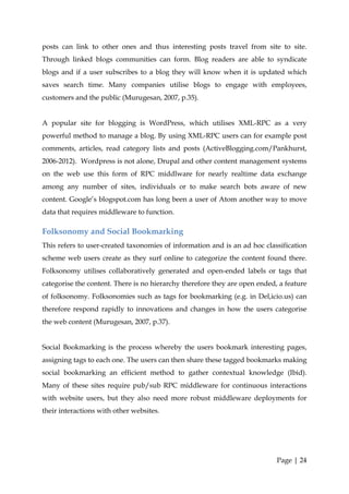 posts can link to other ones and thus interesting posts travel from site to site.
Through linked blogs communities can form. Blog readers are able to syndicate
blogs and if a user subscribes to a blog they will know when it is updated which
saves search time. Many companies utilise blogs to engage with employees,
customers and the public (Murugesan, 2007, p.35).


A popular site for blogging is WordPress, which utilises XML-RPC as a very
powerful method to manage a blog. By using XML-RPC users can for example post
comments, articles, read category lists and posts (ActiveBlogging.com/Pankhurst,
2006-2012). Wordpress is not alone, Drupal and other content management systems
on the web use this form of RPC middlware for nearly realtime data exchange
among any number of sites, individuals or to make search bots aware of new
content. Google’s blogspot.com has long been a user of Atom another way to move
data that requires middleware to function.

Folksonomy and Social Bookmarking
This refers to user-created taxonomies of information and is an ad hoc classification
scheme web users create as they surf online to categorize the content found there.
Folksonomy utilises collaboratively generated and open-ended labels or tags that
categorise the content. There is no hierarchy therefore they are open ended, a feature
of folksonomy. Folksonomies such as tags for bookmarking (e.g. in Del,icio.us) can
therefore respond rapidly to innovations and changes in how the users categorise
the web content (Murugesan, 2007, p.37).


Social Bookmarking is the process whereby the users bookmark interesting pages,
assigning tags to each one. The users can then share these tagged bookmarks making
social bookmarking an efficient method to gather contextual knowledge (Ibid).
Many of these sites require pub/sub RPC middleware for continuous interactions
with website users, but they also need more robust middleware deployments for
their interactions with other websites.




                                                                            Page | 24
 