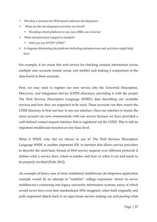 •   Develop a scenario for Web-based software development –
•    What are the development activities involved?
    •   Deciding which platform to use, Java RMI, use of server
•   What infrastructure support is needed?
    •   Will you use HTTP? UDDI?
•   A diagram illustrating the platform including infrastructure and activities might help
    here.


For example, if we create this web service for checking contacts information across
multiple user accounts (email, social, and mobile) and making a comparison of the
data found in these accounts.


First, we may need to register our new service into the Universal Description,
Discovery, and Integration Service (UDDI directory), providing it with the proper
The Web Services Description Language (WSDL) data describing our available
services and how they are supposed to be used. These accounts can then search the
UDDI directory to find out how to use our interface. Once our interface is found, the
users account can now communicate with our service because we have provided a
well-defined contact request interface that is registered wit the UDDI. This is still an
important middleware function at very basic level.


What is WSDL why did we choose to use it? The Web Services Description
Language WSDL is another important IDL to mention that allows service providers
to describe the most basic format of Web service requests over different protocols it
defines what a service does, where is resides, and how or when it can and needs to
be properly invoked (Pahl, 2012).


An example of heavy user of more traditional middleware development application
example would be an attempt to “mobilize” college experience. Server to server
middleware’s connecting into legacy university information systems, many of which
would never have even had standardized APIs imagined, when built originally and
pulls requested objects back to an apps home servers making use and parsing what


                                                                                   Page | 27
 