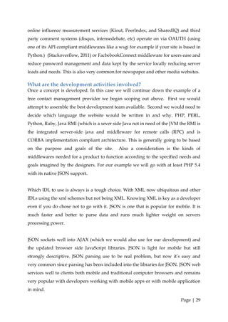 online influence measurement services (Klout, PeerIndex, and SharedIQ) and third
party comment systems (disqus, intensedebate, etc) operate on via OAUTH (using
one of its API compliant middlewares like a wsgi for example if your site is based in
Python.) (Stackoverflow, 2011) or FacbebookConnect middleware for users ease and
reduce password management and data kept by the service locally reducing server
loads and needs. This is also very common for newspaper and other media websites.

What are the development activities involved?
Once a concept is developed. In this case we will continue down the example of a
free contact management provider we began scoping out above. First we would
attempt to assemble the best development team available. Second we would need to
decide which language the website would be written in and why. PHP, PERL,
Python, Ruby, Java RMI (which is a sever side Java not in need of the JVM the RMI is
the integrated server-side java and middleware for remote calls (RPC) and is
CORBA implementation compliant architecture. This is generally going to be based
on the purpose and goals of the site.       Also a consideration is the kinds of
middlewares needed for a product to function according to the specified needs and
goals imagined by the designers. For our example we will go with at least PHP 5.4
with its native JSON support.


Which IDL to use is always is a tough choice. With XML now ubiquitous and other
IDLs using the xml schemes but not being XML. Knowing XML is key as a developer
even if you do chose not to go with it. JSON is one that is popular for mobile. It is
much faster and better to parse data and runs much lighter weight on servers
processing power.


JSON sockets well into AJAX (which we would also use for our development) and
the updated browser side JavaScript libraries. JSON is light for mobile but still
strongly descriptive. JSON parsing use to be real problem, but now it’s easy and
very common since parsing has been included into the libraries for JSON. JSON web
services well to clients both mobile and traditional computer browsers and remains
very popular with developers working with mobile apps or with mobile application
in mind.

                                                                           Page | 29
 