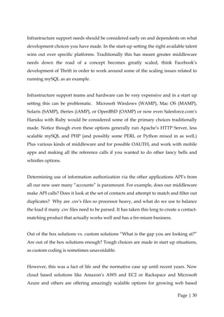 Infrastructure support needs should be considered early on and dependents on what
development choices you have made. In the start-up setting the right available talent
wins out over specific platforms. Traditionally this has meant greater middleware
needs down the road of a concept becomes greatly scaled, think Facebook’s
development of Thrift in order to work around some of the scaling issues related to
running mySQL as an example.


Infrastructure support teams and hardware can be very expensive and in a start up
setting this can be problematic. Microsoft Windows (WAMP), Mac OS (MAMP),
Solaris (SAMP), iSeries (iAMP), or OpenBSD (OAMP) or now even Salesforce.com’s
Haruku with Ruby would be considered some of the primary choices traditionally
made. Notice though even these options generally run Apache’s HTTP Server, less
scalable mySQL and PHP (and possibly some PERL or Python mixed in as well.)
Plus various kinds of middleware and for possible OAUTH, and work with mobile
apps and making all the reference calls if you wanted to do other fancy bells and
whistles options.


Determining use of information authorization via the other applications API’s from
all our new user many “accounts” is paramount. For example, does our middleware
make API calls? Does it look at the set of contacts and attempt to match and filter out
duplicates? Why are .csv's files so processor heavy, and what do we use to balance
the load if many .csv files need to be parsed. It has taken this long to create a contact-
matching product that actually works well and has a fre-mium business.


Out of the box solutions vs. custom solutions “What is the gap you are looking at?”
Are out of the box solutions enough? Tough choices are made in start up situations,
as custom coding is sometimes unavoidable.


However, this was a fact of life and the normative case up until recent years. Now
cloud based solutions like Amazon’s AWS and EC2 or Rackspace and Microsoft
Azure and others are offering amazingly scalable options for growing web based

                                                                               Page | 30
 