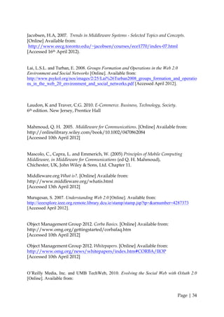 Jacobsen, H.A, 2007. Trends in Middleware Systems - Selected Topics and Concepts.
[Online] Available from:
 http://www.eecg.toronto.edu/~jacobsen/courses/ece1770/index-07.html
[Accessed 16th April 2012).


Lai, L.S.L. and Turban, E. 2008. Groups Formation and Operations in the Web 2.0
Environment and Social Networks [Online]. Available from:
http://www.psykol.org/nos/images/2/25/Lai%26Turban2008_groups_formation_and_operatio
ns_in_the_web_20_environment_and_social_networks.pdf [Accessed April 2012].



Laudon, K and Traver, C.G. 2010. E-Commerce. Business, Technology, Society.
6th edition. New Jersey, Prentice Hall


Mahmoud, Q. H. 2005. Middleware for Communications. [Online] Available from:
http://onlinelibrary.wiley.com/book/10.1002/0470862084
[Accessed 10th April 2012]


Mascolo, C., Capra, L. and Emmerich, W. (2005) Principles of Mobile Computing
Middleware, in Middleware for Communications (ed Q. H. Mahmoud),
Chichester, UK, John Wiley & Sons, Ltd. Chapter 11.

Middleware.org What is?. [Online] Available from:
http://www.middleware.org/whatis.html
[Accessed 13th April 2012]

Murugesan, S. 2007. Understanding Web 2.0 [Online]. Available from:
http://ieeexplore.ieee.org.remote.library.dcu.ie/stamp/stamp.jsp?tp=&arnumber=4287373
[Accessed April 2012].


Object Management Group 2012. Corba Basics. [Online] Available from:
http://www.omg.org/gettingstarted/corbafaq.htm
[Accessed 10th April 2012]

Object Management Group 2012. Whitepapers. [Online] Available from:
http://www.omg.org/news/whitepapers/index.htm#CORBA/IIOP
[Accessed 10th April 2012]


O’Reilly Media, Inc. and UMB TechWeb, 2010. Evolving the Social Web with OAuth 2.0
[Online]. Available from:


                                                                               Page | 34
 
