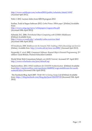 http://www.web2expo.com/webexsf2010/public/schedule/detail/14347
[Accessed April 2012].

Pahl, C 2012. Lecture slides from MECB program 2012

Scallan, Todd of Segue Software 2012. Corba Primer, White paper. [Online] Available
from:
http://www.omg.org/news/whitepapers/seguecorba.pdf
[Accessed 10th April 2012]

Schmidt, D.C. 2006. Distributed Object Computing with CORBA Middleware
[Online] Available from:
http://www.cs.wustl.edu/~schmidt/corba-overview.html
[Accessed 10th April 2012]

STI Innsbruck, 2008. Middleware for the Semantic Web: Enabling a Web of Knowledge and Services
[Online]. Available from: http://events.sti2.at/msw-icsc2008/ [Accessed April 2012].

Szyperski, C. et al, 2002. Component Software: Beyond Object Oriented Programming. 2nd
edition. Great Britain, Pearson Education Limited.

World Wide Web Consortium School, n.d, JSON Tutorial, Accessed 10th April 2012
http://www.w3schools.com/json/default.asp

Stackoverflow, 2011. WSGI middlware for OAUTH Authentication [Online] Available
from:http://stackoverflow.com/questions/4648838/wsgi-middleware-for-oauth-
authentication [Accessed 15th April 2012]

 The Facebook Blog April 2007. Thrift: We're Giving Away Code [Online] Available
from: https://blog.facebook.com/blog.php?post=2261927130 [Accessed 15th April
2012]




                                                                                   Page | 35
 