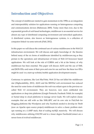 Introduction and Objectives
The concept of middleware started to gain momentum in the 1990s as an integration
and interoperability solution for applications running on heterogeneous computing
and communications devices (Mahmoud, 2005). Today more than ever, due to the
exponential growth of web based technologies, middleware is an essential service for
almost any type of distributed computing environment and networked application.
A distributed system, also known as heterogeneous systems, is a collection of
computers linked via some network (Pahl, 2012).


In this paper we will discus the continued use of various middlewares in the Web 2.0
infrastructure environment. We will discuss and apply knowledge of the theories
behind many of the six forms of middleware identified by middleware.org as they
pertain to the operations and infrastructure of forms of Web 2.0 browswer based
applications. We will look at the role of CORBA and a bit at the history of why
middleware has been essential. This paper will discuss AJAX and the use of XML
and JSON IDLs and some of their pros and cons for use and how the these two IDLs
might be used in a start-up website/mobile application development senario.


Contrarary to opinions, like Lori MacVittie, Web 2.0 has not killed the middleware
star (Highscalability, 2011). AJAX and the RESTful web environment has reduced
the need for some forms of middleware the web was reliant upon in the previous so-
called Web 1.0 environment. They are however, now more embbeded into
applications or deep into platforms (Google Protocols, Facebook Trhift, for example)
or buried deep in cloud platforms to manage server loads. We will explore classic
examples that are still with us like XML-RPC and its core role in Pub/Sub for
blogging platforms like Wordpress and why Facebook needed to develop its Thrift
(now an Apache open source project) middleware to solve a classic problem start-
ups running on a LAMP stack, that of scaling mySQL massively. We will discuss
why middlewares utilizing OAUTH and to a lesser degree FacebookConnect are a
newer form of evolved middleware.


                                                                           Page | 4
 