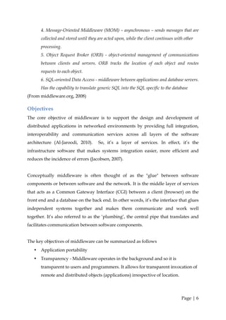 4. Message-Oriented Middleware (MOM) – asynchronous – sends messages that are
       collected and stored until they are acted upon, while the client continues with other
       processing.
       5. Object Request Broker (ORB) - object-oriented management of communications
       between clients and servers. ORB tracks the location of each object and routes
       requests to each object.
       6. SQL-oriented Data Access - middleware between applications and database servers.
       Has the capability to translate generic SQL into the SQL specific to the database
(From middleware.org, 2008)

Objectives
The core objective of middleware is to support the design and development of
distributed applications in networked environments by providing full integration,
interoperability and communication services across all layers of the software
architecture (Al-Jaroodi, 2010).       So, it’s a layer of services. In effect, it’s the
infrastructure software that makes systems integration easier, more efficient and
reduces the incidence of errors (Jacobsen, 2007).


Conceptually middleware is often thought of as the "glue" between software
components or between software and the network. It is the middle layer of services
that acts as a Common Gateway Interface (CGI) between a client (browser) on the
front end and a database on the back end. In other words, it’s the interface that glues
independent systems together and makes them communicate and work well
together. It’s also referred to as the ‘plumbing’, the central pipe that translates and
facilitates communication between software components.


The key objectives of middleware can be summarized as follows
   •   Application portability
   •   Transparency - Middleware operates in the background and so it is
       transparent to users and programmers. It allows for transparent invocation of
       remote and distributed objects (applications) irrespective of location.




                                                                                     Page | 6
 