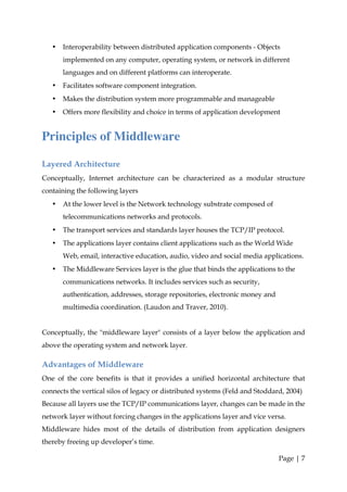 •   Interoperability between distributed application components - Objects
       implemented on any computer, operating system, or network in different
       languages and on different platforms can interoperate.
   •   Facilitates software component integration.
   •   Makes the distribution system more programmable and manageable
   •   Offers more flexibility and choice in terms of application development


Principles of Middleware

Layered Architecture
Conceptually, Internet architecture can be characterized as a modular structure
containing the following layers
   •   At the lower level is the Network technology substrate composed of
       telecommunications networks and protocols.
   •   The transport services and standards layer houses the TCP/IP protocol.
   •   The applications layer contains client applications such as the World Wide
       Web, email, interactive education, audio, video and social media applications.
   •   The Middleware Services layer is the glue that binds the applications to the
       communications networks. It includes services such as security,
       authentication, addresses, storage repositories, electronic money and
       multimedia coordination. (Laudon and Traver, 2010).


Conceptually, the "middleware layer" consists of a layer below the application and
above the operating system and network layer.

Advantages of Middleware
One of the core benefits is that it provides a unified horizontal architecture that
connects the vertical silos of legacy or distributed systems (Feld and Stoddard, 2004)
Because all layers use the TCP/IP communications layer, changes can be made in the
network layer without forcing changes in the applications layer and vice versa.
Middleware hides most of the details of distribution from application designers
thereby freeing up developer’s time.

                                                                               Page | 7
 