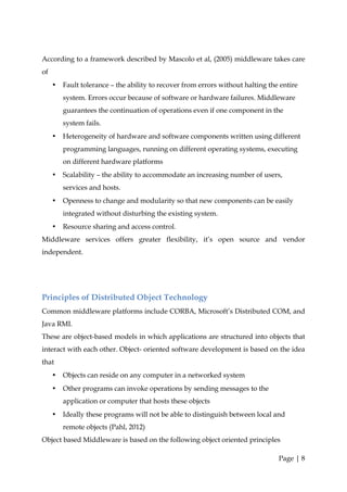 According to a framework described by Mascolo et al, (2005) middleware takes care
of
     •   Fault tolerance – the ability to recover from errors without halting the entire
         system. Errors occur because of software or hardware failures. Middleware
         guarantees the continuation of operations even if one component in the
         system fails.
     •   Heterogeneity of hardware and software components written using different
         programming languages, running on different operating systems, executing
         on different hardware platforms
     •   Scalability – the ability to accommodate an increasing number of users,
         services and hosts.
     •   Openness to change and modularity so that new components can be easily
         integrated without disturbing the existing system.
     •   Resource sharing and access control.
Middleware services offers greater flexibility, it’s open source and vendor
independent.




Principles of Distributed Object Technology
Common middleware platforms include CORBA, Microsoft’s Distributed COM, and
Java RMI.
These are object-based models in which applications are structured into objects that
interact with each other. Object- oriented software development is based on the idea
that
     •   Objects can reside on any computer in a networked system
     •   Other programs can invoke operations by sending messages to the
         application or computer that hosts these objects
     •   Ideally these programs will not be able to distinguish between local and
         remote objects (Pahl, 2012)
Object based Middleware is based on the following object oriented principles

                                                                                 Page | 8
 