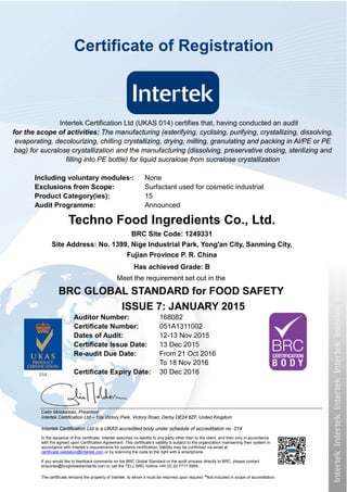 Intertek Certification Ltd is a UKAS accredited body under schedule of accreditation no. 014
In the issuance of this certificate, Intertek assumes no liability to any party other than to the client, and then only in accordance
with the agreed upon Certification Agreement. This certificate’s validity is subject to the organization maintaining their system in
accordance with Intertek’s requirements for systems certification. Validity may be confirmed via email at
certificate.validation@intertek.com or by scanning the code to the right with a smartphone.
If you would like to feedback comments on the BRC Global Standard or the audit process directly to BRC, please contact
enquiries@brcglobalstandards.com or call the TELL BRC hotline +44 (0) 20 7717 5959.
The certificate remains the property of Intertek, to whom it must be returned upon request. *Not included in scope of accreditation.
Techno Food Ingredients Co., Ltd.
BRC Site Code: 1249331
Site Address: No. 1399, Nige Industrial Park, Yong'an City, Sanming City,
Fujian Province P. R. China
Has achieved Grade: B
Meet the requirement set out in the
BRC GLOBAL STANDARD for FOOD SAFETY
ISSUE 7: JANUARY 2015
Auditor Number: 168082
Certificate Number: 051A1311002
Dates of Audit: 12-13 Nov 2015
Certificate Issue Date: 13 Dec 2015
Re-audit Due Date: From 21 Oct 2016
To 18 Nov 2016
Certificate Expiry Date: 30 Dec 2016
Calin Moldovean, President
Intertek Certification Ltd – 10a Victory Park, Victory Road, Derby DE24 8ZF, United Kingdom
Certificate of Registration
Intertek Certification Ltd (UKAS 014) certifies that, having conducted an audit
for the scope of activities: The manufacturing (esterifying, cyclising, purifying, crystallizing, dissolving,
evaporating, decolourizing, chilling crystallizing, drying, milling, granulating and packing in Al/PE or PE
bag) for sucralose crystallization and the manufacturing (dissolving, preservative dosing, sterilizing and
filling into PE bottle) for liquid sucralose from sucralose crystallization
Including voluntary modules*: None
Exclusions from Scope: Surfactant used for cosmetic industrial
Product Category(ies): 15
Audit Programme: Announced
 
