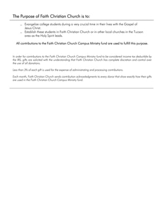 The Purpose of Faith Christian Church is to:
• Evangelize college students during a very crucial time in their lives with the Gospel of
Jesus Christ.
• Establish these students in Faith Christian Church or in other local churches in the Tucson
area as the Holy Spirit leads.
All contributions to the Faith Christian Church Campus Ministry fund are used to fulfill this purpose.
In order for contributions to the Faith Christian Church Campus Ministry fund to be considered income tax deductible by
the IRS, gifts are solicited with the understanding that Faith Christian Church has complete discretion and control over
the use of all donations.
Less than 3% of each gift is used for the expense of administrating and processing contributions.
Each month, Faith Christian Church sends contribution acknowledgments to every donor that show exactly how their gifts
are used in the Faith Christian Church Campus Ministry fund.
 