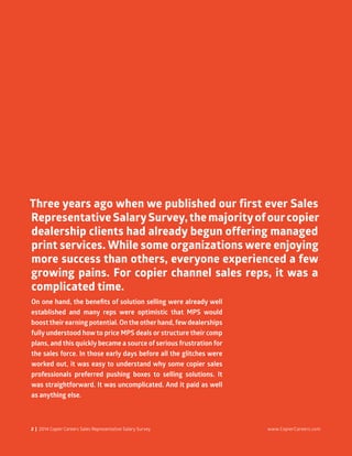 2 | 2014 Copier Careers Sales Representative Salary Survey www.CopierCareers.com
On one hand, the benefits of solution selling were already well
established and many reps were optimistic that MPS would
boosttheirearning potential. Onthe otherhand, fewdealerships
fully understood how to price MPS deals or structure their comp
plans, and this quickly became a source of serious frustration for
the sales force. In those early days before all the glitches were
worked out, it was easy to understand why some copier sales
professionals preferred pushing boxes to selling solutions. It
was straightforward. It was uncomplicated. And it paid as well
as anything else.
Three years ago when we published our first ever Sales
Representative SalarySurvey,the majorityofourcopier
dealership clients had already begun offering managed
print services. While some organizations were enjoying
more success than others, everyone experienced a few
growing pains. For copier channel sales reps, it was a
complicated time.
 