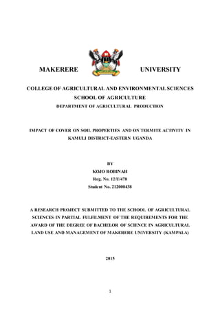 1
MAKERERE UNIVERSITY
COLLEGE OF AGRICULTURAL AND ENVIRONMENTALSCIENCES
SCHOOL OF AGRICULTURE
DEPARTMENT OF AGRICULTURAL PRODUCTION
IMPACT OF COVER ON SOIL PROPERTIES AND ON TERMITE ACTIVITY IN
KAMULI DISTRICT-EASTERN UGANDA
BY
KOJO ROBINAH
Reg. No. 12/U/478
Student No. 212000438
A RESEARCH PROJECT SUBMITTED TO THE SCHOOL OF AGRICULTURAL
SCIENCES IN PARTIAL FULFILMENT OF THE REQUIREMENTS FOR THE
AWARD OF THE DEGREE OF BACHELOR OF SCIENCE IN AGRICULTURAL
LAND USE AND MANAGEMENT OF MAKERERE UNIVERSITY (KAMPALA)
2015
 