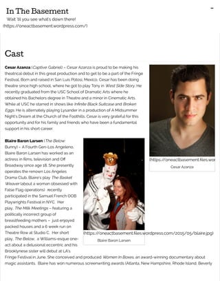 (https://oneactbasement.files.wordp
Cesar Azanza
(https://oneactbasement.files.wordpress.com/2015/05/blaire.jpg)
Blaire Baron Larsen
Cast
Cesar Azanza (Captive: Gabriel) – Cesar Azanza is proud to be making his
theatrical debut in this great production and to get to be a part of the Fringe
Festival. Born and raised in San Luis Potosi, Mexico, Cesar has been doing
theatre since high school, where he got to play Tony in West Side Story. He
recently graduated from the USC School of Dramatic Arts where he
obtained his Bachelors degree in Theatre and a minor in Cinematic Arts.
While at USC he starred in shows like Infinite Black Suitcase and Broken
Eggs. He is alternately playing Lysander in a production of A Midsummer
Night’s Dream at the Church of the Foothills. Cesar is very grateful for this
opportunity and for his family and friends who have been a fundamental
support in his short career.
Blaire Baron Larsen (The Below:
Bunny) – A Fourth Gen-Los Angeleno,
Blaire Baron Larsen has worked as an
actress in films, television and Off
Broadway since age 18. She presently
operates the renown Los Angeles
Drama Club. Blaire’s play The Basket
Weaver (about a woman obsessed with
False Flag operations) recently
participated in the Samuel French OOB
Playwrights Festival in NYC. Her
play, The Milk Meetings – featuring a
politically incorrect group of
breastfeeding mothers – just enjoyed
packed houses and a 6 week run on
Theatre Row at Studio C. Her short
play, The Below, a Williams-esque one-
act about a delusional eccentric and his
Brooklynese sister will debut at LA’s
Fringe Festival in June. She conceived and produced Women In Boxes, an award-winning documentary about
magic assistants. Blaire has won numerous screenwriting awards (Atlanta, New Hampshire, Rhode Island, Beverly
In The Basement
Wait 'til you see what's down there!
(https://oneactbasement.wordpress.com/)
-
 
