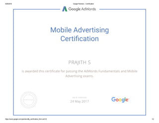 5/25/2016 Google Partners ­ Certification
https://www.google.com/partners/#p_certification_html;cert=6 1/2
Mobile Advertising
Certi䂦䀀cation
PRAJITH S
is awarded this certiñcate for passing the AdWords Fundamentals and Mobile
Advertising exams.
VALID THROUGH
24 May 2017
 