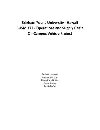 Brigham Young University - Hawaii 
BUSM 371 - Operations and Supply Chain 
On-Campus Vehicle Project 
Gethrod Nonato 
Nathan Nartker 
Diane Kate Nuñez 
Drew Farley 
Matilda Cai 
 