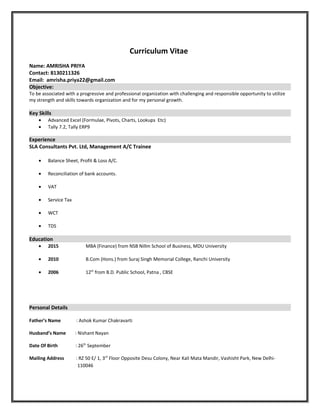Curriculum Vitae
Name: AMRISHA PRIYA
Contact: 8130211326
Email: amrisha.priya22@gmail.com
Objective:
To be associated with a progressive and professional organization with challenging and responsible opportunity to utilize
my strength and skills towards organization and for my personal growth.
Key Skills
• Advanced Excel (Formulae, Pivots, Charts, Lookups Etc)
• Tally 7.2, Tally ERP9
Experience
SLA Consultants Pvt. Ltd, Management A/C Trainee
• Balance Sheet, Profit & Loss A/C.
• Reconciliation of bank accounts.
• VAT
• Service Tax
• WCT
• TDS
Education
• 2015 MBA (Finance) from NSB Nillm School of Business, MDU University
• 2010 B.Com (Hons.) from Suraj Singh Memorial College, Ranchi University
• 2006 12th
from B.D. Public School, Patna , CBSE
Personal Details
Father’s Name : Ashok Kumar Chakravarti
Husband’s Name : Nishant Nayan
Date Of Birth : 26th
September
Mailing Address : RZ 50 E/ 1, 3rd
Floor Opposite Desu Colony, Near Kali Mata Mandir, Vashisht Park, New Delhi-
110046
 