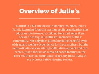 Overview of Julie's
Founded in 1974 and based in Dorchester, Mass., Julie’s
Family Learning Program is a non-profit organization that
educates low-income, at-risk mothers and helps them
become healthy, self-sufficient members of their
community. Not only does Julie’s break the harmful cycle
of drug and welfare dependence for these mothers, but the
nonprofit also has an infant/toddler development and care
center. Julie’s focuses on female-headed families in the
local South Boston community, especially those living in
the D Street Public Housing Project.
 