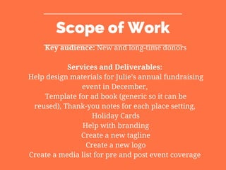 Scope of Work
Key audience: New and long-time donors
Services and Deliverables:
Help design materials for Julie’s annual fundraising
event in December,
Template for ad book (generic so it can be
reused), Thank-you notes for each place setting,
Holiday Cards
Help with branding
Create a new tagline
Create a new logo
Create a media list for pre and post event coverage
 
