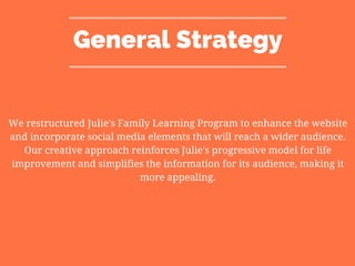 General Strategy
We restructured Julie's Family Learning Program to enhance the website
and incorporate social media elements that will reach a wider audience.
Our creative approach reinforces Julie's progressive model for life
improvement and simplifies the information for its audience, making it
more appealing.
 