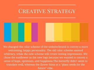 Creative Strategy
We changed the color scheme of the website/brand to convey a more
welcoming, happy personality. The old color scheme seemed
arbitrary, while the new scheme will create lasting impressions. We
chose the sunflower as the new logo because we wanted to convey a
sense of hope, optimism, and happiness.The butterfly didn't seem to
translate well, whereas the flower hints at a "plant seeds for the
future" vibe.
 