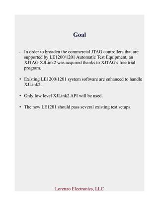 Goal
• In order to broaden the commercial JTAG controllers that are
supported by LE1200/1201 Automatic Test Equipment, an
XJTAG XJLink2 was acquired thanks to XJTAG's free trial
program.
• Existing LE1200/1201 system software are enhanced to handle
XJLink2.
• Only low level XJLink2 API will be used.
• The new LE1201 should pass several existing test setups.
Lorenzo Electronics, LLC
 