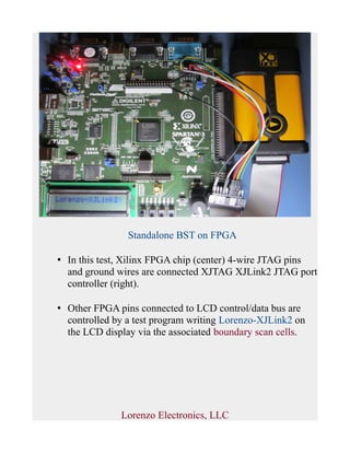 Standalone BST on FPGA
• In this test, Xilinx FPGA chip (center) 4-wire JTAG pins
and ground wires are connected XJTAG XJLink2 JTAG port
controller (right).
• Other FPGA pins connected to LCD control/data bus are
controlled by a test program writing Lorenzo-XJLink2 on
the LCD display via the associated boundary scan cells.
Lorenzo Electronics, LLC
 