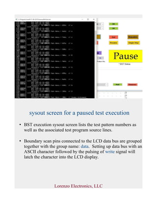 sysout screen for a paused test execution
• BST execution sysout screen lists the test pattern numbers as
well as the associated test program source lines.
• Boundary scan pins connected to the LCD data bus are grouped
together with the group name: data. Setting up data bus with an
ASCII character followed by the pulsing of write signal will
latch the character into the LCD display.
Lorenzo Electronics, LLC
 