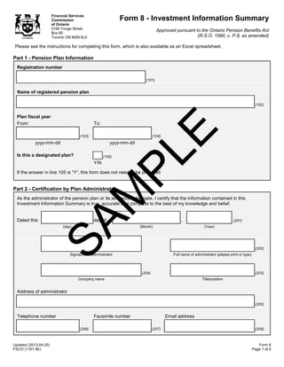 Updated (2013-04-25)
FSCO (1161.4E)
Form 8
Page 1 of 5
Financial Services
Commission
of Ontario
5160 Yonge Street,
Box 85
Toronto ON M2N 6L9
Form 8 - Investment Information Summary
Approved pursuant to the Ontario Pension Benefits Act
(R.S.O. 1990, c. P.8, as amended)
Please see the instructions for completing this form, which is also available as an Excel spreadsheet.
Part 1 - Pension Plan Information
Registration number
(101)
Name of registered pension plan
(102)
Plan fiscal year
From: To:
(103) (104)
yyyy-mm-dd yyyy-mm-dd
Is this a designated plan? (105)
Y/N
If the answer in line 105 is “Y”, this form does not need to be prepared
Part 2 - Certification by Plan Administrator
As the administrator of the pension plan or its authorized delegate, I certify that the information contained in this
Investment Information Summary is true, accurate and complete to the best of my knowledge and belief.
Dated this day of , .(201)
(day) (Month) (Year)
(202)
Signature of administrator Full name of administrator (please print or type)
(204) (203)
Company name Title/position
Address of administrator
(205)
Telephone number Facsimile number Email address
(206) (207) (208)
SAM
PLE
 