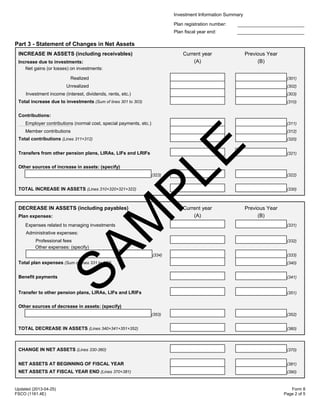 Investment Information Summary
Plan registration number:
Plan fiscal year end:
Updated (2013-04-25)
FSCO (1161.4E)
Form 8
Page 2 of 5
Part 3 - Statement of Changes in Net Assets
INCREASE IN ASSETS (including receivables) Current year Previous Year
Increase due to investments: (A) (B)
Net gains (or losses) on investments:
Realized (301)
Unrealized (302)
Investment income (interest, dividends, rents, etc.) (303)
Total increase due to investments (Sum of lines 301 to 303) (310)
Contributions:
Employer contributions (normal cost, special payments, etc.) (311)
Member contributions (312)
Total contributions (Lines 311+312) (320)
Transfers from other pension plans, LIRAs, LIFs and LRIFs (321)
Other sources of increase in assets: (specify)
(323) (322)
TOTAL INCREASE IN ASSETS (Lines 310+320+321+322) (330)
DECREASE IN ASSETS (including payables) Current year Previous Year
Plan expenses: (A) (B)
Expenses related to managing investments (331)
Administrative expenses:
Professional fees (332)
Other expenses: (specify)
(334) (333)
Total plan expenses (Sum of lines 331 to 333) (340)
Benefit payments (341)
Transfer to other pension plans, LIRAs, LIFs and LRIFs (351)
Other sources of decrease in assets: (specify)
(353) (352)
TOTAL DECREASE IN ASSETS (Lines 340+341+351+352) (360)
CHANGE IN NET ASSETS (Lines 330-360) (370)
NET ASSETS AT BEGINNING OF FISCAL YEAR (381)
NET ASSETS AT FISCAL YEAR END (Lines 370+381) (390)
SAM
PLE
 