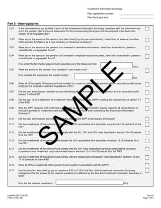 Investment Information Summary
Plan registration number:
Plan fiscal year end:
Updated (2013-04-25)
FSCO (1161.4E)
Form 8
Page 4 of 5
Part 5 - Interrogatories
5.01 Is the information set out in Parts 3 and 4 of this Investment Information Summary consistent with the information set
out in the pension plan's financial statements for the corresponding fiscal year that are required to be filed under
section 76 of Regulation 909?
5.02 Were any of the assets of the pension fund held directly by the plan administrator, rather than an external custodian
of the pension fund (such as a trust company or insurance company)?
5.03 Were any of the assets of the pension fund invested in derivative instruments, other than those held in pooled or
mutual funds or segregated funds?
5.04 Were any of the assets of the pension fund invested in employer-issued securities, other than those held in pooled or
mutual funds or segregated funds?
If so, enter the fair market value of such securities as of the fiscal year end:
(501)
5.05 Were the assets of the pension fund invested in any master trust?
If so, indicate the name(s) of the master trust(s):
(502)
5.06 Were all of the assets of the pension fund invested in a name on behalf of the pension plan in accordance with clause
6(1)(b) of the Federal Investment Regulations (FIR)?
5.07 Did the plan administrator maintain records identifying all of the investments of the pension fund in accordance with
section 7 of the FIR?
5.08 Did the plan have a Statement of Investment Policies and Procedures (SIPP) meeting the requirements of section 7.1
of the FIR?
5.09 Was the SIPP reviewed and confirmed or amended by the plan administrator, having regard to all known factors of
the plan's portfolio of investments and loans, during the plan fiscal year covered by this Investment Information
Summary?
5.10 Did the plan administrator provide a copy of the most recent SIPP to the actuary to the plan?
5.11 Did the investments of the pension fund exceed the 10% quantitative limit described in section 9 of Schedule III of the
FIR?
5.12 Did the investments of the pension fund comply with the 5%, 15% and 25% rules described in section 10 of Schedule
III of the FIR?
5.13 Did the investments of the pension fund exceed the 30% quantitative limit described in section 11 of Schedule III of
the FIR?
5.14 Did the investments of the pension fund comply with the 30% rules respecting real estate corporations, resource
corporations and investment corporations described in sections 12 to 14 of Schedule III of the FIR?
5.15 Did the investments of the pension fund comply with the related party transaction rules described in sections 16 and
17 of Schedule III of the FIR?
5.16 Were all of the investments of the pension fund invested in accordance with the SIPP?
5.17 Has the situation described by any of questions 5.02 to 5.16 in this Part of the Investment Information Summary
changed so that the answer to the relevant question(s) is different by the time this Investment Information Summary is
filed?
If so, list the relevant question(s): (503)
SAM
PLE
 