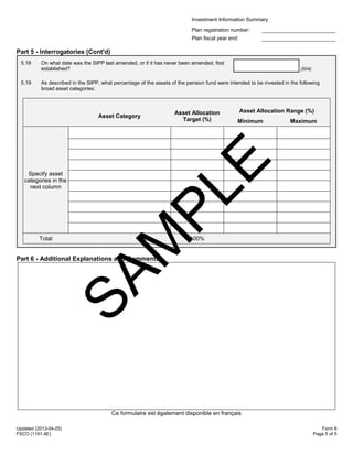 Investment Information Summary
Plan registration number:
Plan fiscal year end:
Updated (2013-04-25)
FSCO (1161.4E)
Form 8
Page 5 of 5
Part 5 - Interrogatories (Cont'd)
5.18 On what date was the SIPP last amended, or if it has never been amended, first
established? (504)
5.19 As described in the SIPP, what percentage of the assets of the pension fund were intended to be invested in the following
broad asset categories:
Asset Category
Asset Allocation
Target (%)
Asset Allocation Range (%)
Minimum Maximum
Specify asset
categories in the
next column
Total 100%
Part 6 - Additional Explanations and Comments
Ce formulaire est également disponible en français
SAM
PLE
 