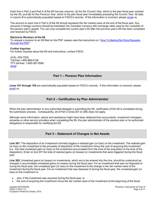 Updated (2014/02/05)
FSCO (1161E.1-I)
© Queen's Printer for Ontario, 2014
Pensions- Instructions for Form 8
Page 2 of 11
Each line in Part 3 and Part 4 of the IIS has two columns: (A) for the Current Year, which is the plan fiscal year covered
by this IIS, and (B) for the Previous Year, which is the plan fiscal year immediately preceding the Current Year. All data
in column B is automatically populated based on FSCO’s records. If this information is incorrect, please email us.
The amount on each line in Part 4 of the IIS should represent the fair market value at the end of the fiscal year. Any
amounts in foreign currency should be translated into Canadian currency with exchange rates used by the custodian of
the pension plan’s assets. You can only complete the current year’s IIS after the previous year‘s IIS has been completed
and received by FSCO.
Electronic Revision of the IIS
To request a revision to an IIS filed on the PSP, please view the instructions on “How To Making Re-Filing Requests
through the PSP”.
Further Inquiries
For further inquiries about the IIS and instructions, contact FSCO:
(416) -250-7250,
Toll-free:1-800-668-0128,
TTY toll-free: 1-800-387-0584
email
Part 1 – Pension Plan Information
Lines 101 through 105 are automatically populated based on FSCO’s records. If this information is incorrect, please
email us.
Part 2 – Certification by Plan Administrator
When the plan administrator or any authorized delegate is submitting the IIS, certification of the IIS is completed during
the submission process. Consequently, all of Part 2 (lines 201 to 208) does not apply.
Although some information, advice and assistance might have been obtained from accountants, investment managers,
actuaries or other service providers when completing the IIS, the plan administrator of the pension plan or its authorized
delegate(s) is responsible for certifying the IIS.
Part 3 – Statement of Changes in Net Assets
Line 301: The disposition of an investment normally triggers a realized gain (or loss) on the investment. The realized gain
(or loss) on the investment is the proceeds of disposition of the investment minus the cost of acquiring the investment
(i.e., the total unrealized gain (or loss) on the investment accumulated from the time of the acquisition to the time of the
disposition). Enter on line 301 the total of realized gains (or losses) on investments that were triggered during the fiscal
year.
Line 302: Unrealized gains (or losses) on investments, which are to be entered into this line, should be understood as
changes in accumulated unrealized gains (or losses) during the fiscal year. For an investment that was not disposed of
during the fiscal year, the unrealized gain (or loss) on the investment is the change in the fair market value of the
investment during the fiscal year. For an investment that was disposed of during the fiscal year, the unrealized gain (or
loss) on the investment is:
 zero, if the investment was acquired during the fiscal year; or
 the cost of acquiring the investment minus the fair market value of the investment at the beginning of the fiscal
 