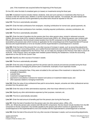 Updated (2014/02/05)
FSCO (1161E.1-I)
© Queen's Printer for Ontario, 2014
Pensions- Instructions for Form 8
Page 3 of 11
year, if the investment was acquired before the beginning of the fiscal year.
On line 302, enter the total of unrealized gains (or losses) on investments during the fiscal year.
Line 303: Investment income includes interest, dividends, rents and sums earned on investments other than by an
increase in their fair market value, whether or not the income has been realized. For example, the yield realized when
treasury bonds are sold and income generated by securities loans should be reported on this line.
Line 310: This line is automatically calculated.
Line 311: Enter the total contributions from employers, including contributions for normal cost, special payments, etc.
Line 312: Enter the total contributions from members, including required contributions, voluntary contributions, etc.
Line 320: This line is automatically calculated.
Line 321: Enter the total of transfers into the pension plan from other pension plans, locked-in retirement accounts
(LIRAs), life income funds (LIFs), locked-in retirement income funds (LRIFs), etc. Where the pension plan contains both
DB and DC components, this line should include transfers from the DC component to the DB component. Any transfer
receivable by the pension plan which involves an application for the consent/approval of the Superintendent of Financial
Services (the Superintendent) is not to be included until the Superintendent’s consent/approval is received.
Line 322: Enter the total of the amounts from any other sources of increase in assets, such as accounting adjustments.
If following a change in accounting policies, your audited financial statements were restated during the Current Year and
includes comparative restatement for the Previous Year, do not make any changes to the Previous Year data in column B
of the IIS. If the Previous Year’s net assets were restated upward following the restatement, include the accounting
adjustment on line 322 for the Current Year.
Line 323: Specify any other sources of increase in assets.
Line 330: This line is automatically calculated.
Line 331: Enter the value of expenses paid from the pension plan for products and services provided during the fiscal
year that are related to managing the pension plan’s investments. Examples of such expenses include:
 brokerage or transaction fees, if they were not added to the cost base of the investment or deducted from the
proceeds of disposition;
 custodial fees;
 investment management fees;
 payments to consultants or advisors for research and advice on investment-related issues; and
 other expenses related to managing investments.
Line 332: Enter the value of any professional fees paid to accountants, lawyers, actuaries and other professional service
providers from the pension plan.
Line 333: Enter the value of other administrative expenses, other than those referred to on line 332.
Line 334: Specify any other administrative expenses by their purposes, receivers, etc.
Line 340: This line is automatically calculated.
Line 341: Enter the total amount of benefits paid from the pension plan during the fiscal year.
Line 351: Enter the total of transfers from the pension plan into other pension plans, LIRAs, LIFs,
LRIFs, etc. Where the pension plan contains both DB and DC components, this line should include transfers from the DB
component to the DC component. Any transfer payable by the pension plan which involves an application for the
consent/approval of the Superintendent is not to be included until the Superintendent’s consent/approval is received.
Line 352: Enter the total of the amounts from any other sources of decrease in assets, such as accounting adjustments,
 