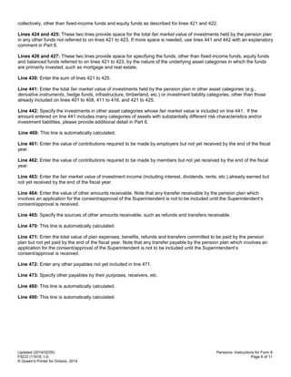 Updated (2014/02/05)
FSCO (1161E.1-I)
© Queen's Printer for Ontario, 2014
Pensions- Instructions for Form 8
Page 6 of 11
collectively, other than fixed-income funds and equity funds as described for lines 421 and 422.
Lines 424 and 425: These two lines provide space for the total fair market value of investments held by the pension plan
in any other funds not referred to on lines 421 to 423. If more space is needed, use lines 441 and 442 with an explanatory
comment in Part 6.
Lines 426 and 427: These two lines provide space for specifying the funds, other than fixed-income funds, equity funds
and balanced funds referred to on lines 421 to 423, by the nature of the underlying asset categories in which the funds
are primarily invested, such as mortgage and real estate.
Line 430: Enter the sum of lines 421 to 425.
Line 441: Enter the total fair market value of investments held by the pension plan in other asset categories (e.g.,
derivative instruments, hedge funds, infrastructure, timberland, etc.) or investment liability categories, other than those
already included on lines 401 to 408, 411 to 416, and 421 to 425.
Line 442: Specify the investments in other asset categories whose fair market value is included on line 441. If the
amount entered on line 441 includes many categories of assets with substantially different risk characteristics and/or
investment liabilities, please provide additional detail in Part 6.
Line 460: This line is automatically calculated.
Line 461: Enter the value of contributions required to be made by employers but not yet received by the end of the fiscal
year.
Line 462: Enter the value of contributions required to be made by members but not yet received by the end of the fiscal
year.
Line 463: Enter the fair market value of investment income (including interest, dividends, rents, etc.) already earned but
not yet received by the end of the fiscal year.
Line 464: Enter the value of other amounts receivable. Note that any transfer receivable by the pension plan which
involves an application for the consent/approval of the Superintendent is not to be included until the Superintendent’s
consent/approval is received.
Line 465: Specify the sources of other amounts receivable, such as refunds and transfers receivable.
Line 470: This line is automatically calculated.
Line 471: Enter the total value of plan expenses, benefits, refunds and transfers committed to be paid by the pension
plan but not yet paid by the end of the fiscal year. Note that any transfer payable by the pension plan which involves an
application for the consent/approval of the Superintendent is not to be included until the Superintendent’s
consent/approval is received.
Line 472: Enter any other payables not yet included in line 471.
Line 473: Specify other payables by their purposes, receivers, etc.
Line 480: This line is automatically calculated.
Line 490: This line is automatically calculated.
 