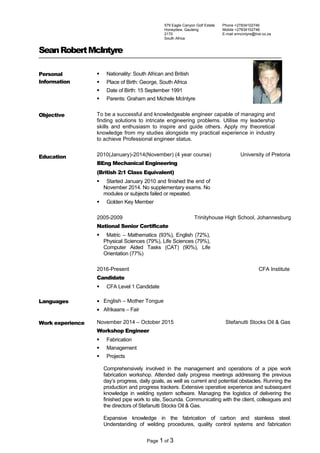 SeanRobertMcIntyre
Personal
Information
 Nationality: South African and British
 Place of Birth: George, South Africa
 Date of Birth: 15 September 1991
 Parents: Graham and Michele McIntyre
Objective To be a successful and knowledgeable engineer capable of managing and
finding solutions to intricate engineering problems. Utilise my leadership
skills and enthusiasm to inspire and guide others. Apply my theoretical
knowledge from my studies alongside my practical experience in industry
to achieve Professional engineer status.
Education 2010(January)-2014(November) (4 year course) University of Pretoria
BEng Mechanical Engineering
(British 2:1 Class Equivalent)
 Started January 2010 and finished the end of
November 2014. No supplementary exams. No
modules or subjects failed or repeated.
 Golden Key Member
2005-2009 Trinityhouse High School, Johannesburg
National Senior Certificate
 Matric – Mathematics (93%), English (72%),
Physical Sciences (79%), Life Sciences (79%),
Computer Aided Tasks (CAT) (90%), Life
Orientation (77%)
2016-Present CFA Institute
Candidate
 CFA Level 1 Candidate
Languages • English – Mother Tongue
• Afrikaans – Fair
Work experience November 2014 – October 2015 Stefanutti Stocks Oil & Gas
Workshop Engineer
 Fabrication
 Management
 Projects
Comprehensively involved in the management and operations of a pipe work
fabrication workshop. Attended daily progress meetings addressing the previous
day’s progress, daily goals, as well as current and potential obstacles. Running the
production and progress trackers. Extensive operative experience and subsequent
knowledge in welding system software. Managing the logistics of delivering the
finished pipe work to site, Secunda. Communicating with the client, colleagues and
the directors of Stefanutti Stocks Oil & Gas.
Expansive knowledge in the fabrication of carbon and stainless steel.
Understanding of welding procedures, quality control systems and fabrication
Page 1 of 3
579 Eagle Canyon Golf Estate
Honeydew, Gauteng
2170
South Africa
Phone +27834102746
Mobile +27834102746
E-mail srmcintyre@live.co.za
 