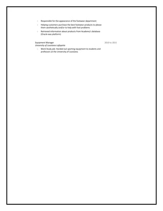  Responsible for the appearance of the footwear department
 Helping customers purchase the best footwear products to please
them aesthetically and/or to help with foot problems
 Retrieved information about products from Academy’s database
(Oracle was platform)
Equipment Manager
University of Louisiana-Lafayette
2010 to 2015
 Work Study job: Handed out sporting equipment to students and
professors at the University of Louisiana.
 