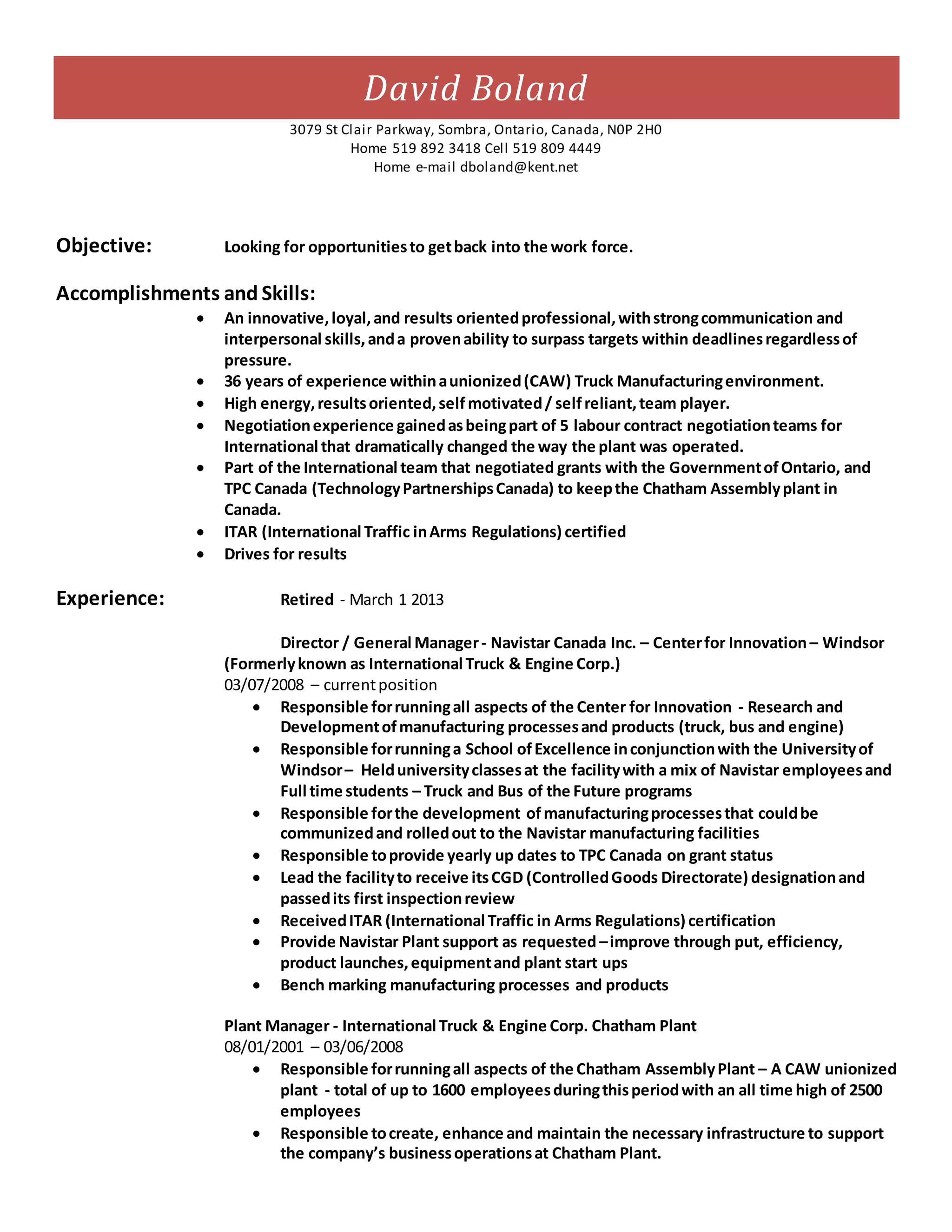 David Boland
3079 St Clair Parkway, Sombra, Ontario, Canada, N0P 2H0
Home 519 892 3418 Cell 519 809 4449
Home e-mail dboland@kent.net
Objective: Looking for opportunitiesto getback into the work force.
Accomplishments and Skills:
 An innovative,loyal,and results orientedprofessional,withstrongcommunication and
interpersonal skills,anda provenability to surpass targets within deadlinesregardlessof
pressure.
 36 years of experience withinaunionized(CAW) Truck Manufacturingenvironment.
 High energy,resultsoriented,selfmotivated/ selfreliant,team player.
 Negotiationexperience gainedasbeingpart of 5 labour contract negotiationteams for
International that dramatically changed the way the plant was operated.
 Part of the International team that negotiated grants with the GovernmentofOntario, and
TPC Canada (TechnologyPartnershipsCanada) to keepthe Chatham Assemblyplant in
Canada.
 ITAR (International Traffic inArms Regulations) certified
 Drives for results
Experience: Retired - March 1 2013
Director / General Manager- Navistar Canada Inc. – Centerfor Innovation– Windsor
(Formerlyknown as International Truck & Engine Corp.)
03/07/2008 – currentposition
 Responsible forrunningall aspects of the Center for Innovation - Research and
Developmentofmanufacturing processesand products (truck, bus and engine)
 Responsible forrunninga School ofExcellence inconjunctionwith the Universityof
Windsor– Helduniversityclassesat the facilitywith a mix of Navistar employeesand
Full time students – Truck and Bus of the Future programs
 Responsible forthe development ofmanufacturingprocessesthat couldbe
communizedand rolledout to the Navistar manufacturing facilities
 Responsible toprovide yearly up dates to TPC Canada on grant status
 Lead the facilityto receive itsCGD (ControlledGoods Directorate) designationand
passedits first inspectionreview
 ReceivedITAR (International Traffic in Arms Regulations) certification
 Provide Navistar Plant support as requested –improve through put, efficiency,
product launches,equipmentand plant start ups
 Bench marking manufacturing processes and products
Plant Manager - International Truck & Engine Corp. Chatham Plant
08/01/2001 – 03/06/2008
 Responsible forrunningall aspects of the Chatham AssemblyPlant – A CAW unionized
plant - total of up to 1600 employeesduringthisperiodwith an all time high of 2500
employees
 Responsible tocreate, enhance and maintain the necessary infrastructure to support
the company’s businessoperationsat Chatham Plant.
 