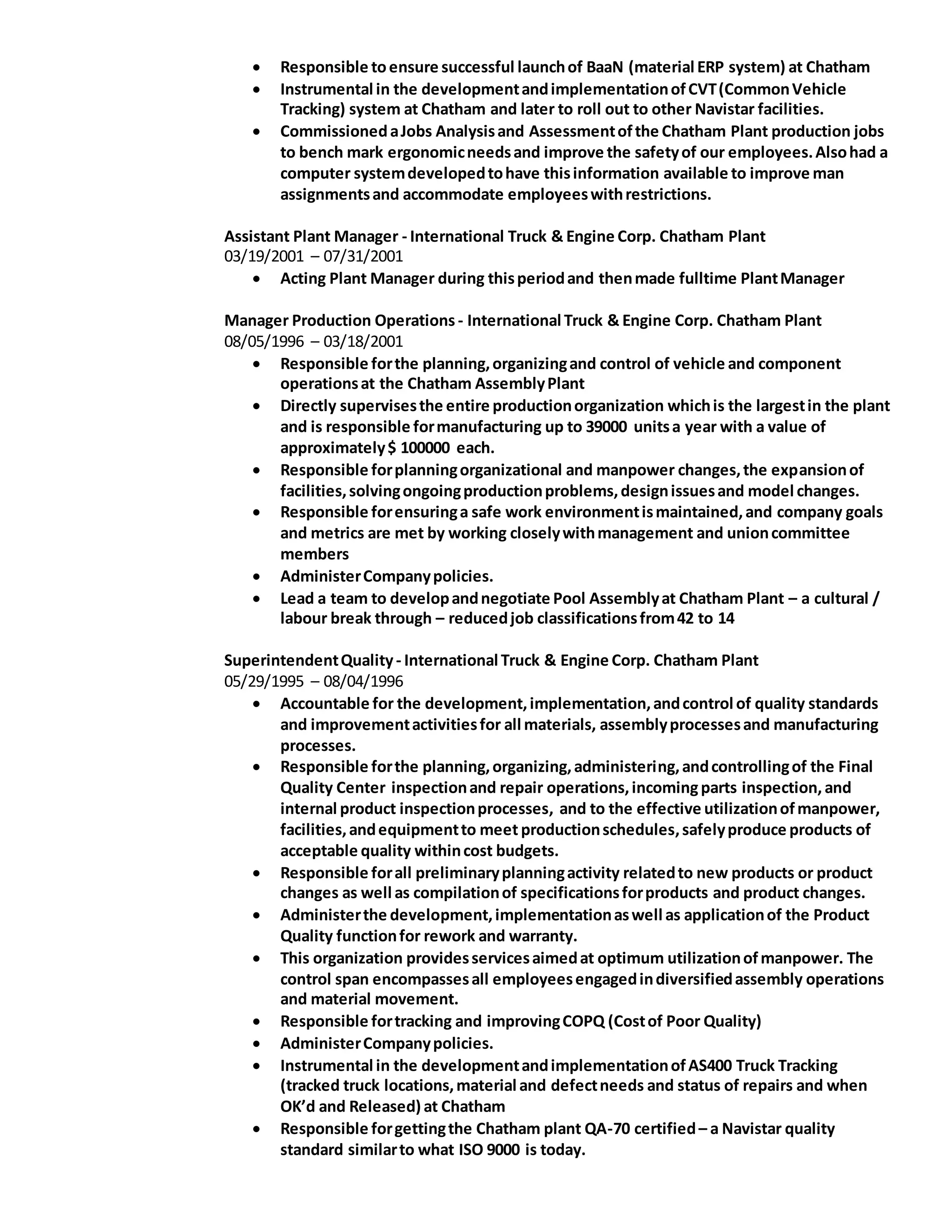  Responsible toensure successful launchof BaaN (material ERP system) at Chatham
 Instrumental in the developmentandimplementationofCVT(CommonVehicle
Tracking) system at Chatham and later to roll out to other Navistar facilities.
 CommissionedaJobs Analysisand Assessmentofthe Chatham Plant production jobs
to bench mark ergonomicneedsand improve the safetyof our employees.Alsohad a
computer systemdevelopedtohave thisinformation available to improve man
assignmentsand accommodate employeeswithrestrictions.
Assistant Plant Manager - International Truck & Engine Corp. Chatham Plant
03/19/2001 – 07/31/2001
 Acting Plant Manager during thisperiodand thenmade fulltime PlantManager
Manager Production Operations - International Truck & Engine Corp. Chatham Plant
08/05/1996 – 03/18/2001
 Responsible forthe planning,organizingand control of vehicle and component
operationsat the Chatham AssemblyPlant
 Directly supervisesthe entire productionorganization whichis the largestin the plant
and is responsible formanufacturing up to 39000 unitsa year with a value of
approximately$ 100000 each.
 Responsible forplanningorganizational and manpower changes,the expansionof
facilities,solvingongoingproductionproblems,designissuesand model changes.
 Responsible forensuringa safe work environmentismaintained,and company goals
and metrics are met by working closelywithmanagement and unioncommittee
members
 AdministerCompanypolicies.
 Lead a team to developandnegotiate Pool Assemblyat Chatham Plant – a cultural /
labour break through – reducedjob classificationsfrom42 to 14
SuperintendentQuality- International Truck & Engine Corp. Chatham Plant
05/29/1995 – 08/04/1996
 Accountable for the development,implementation,andcontrol of quality standards
and improvementactivitiesfor all materials, assemblyprocessesand manufacturing
processes.
 Responsible forthe planning,organizing,administering,andcontrollingof the Final
Quality Center inspectionand repair operations,incomingparts inspection, and
internal product inspectionprocesses, and to the effective utilizationofmanpower,
facilities,andequipmentto meet productionschedules,safelyproduce products of
acceptable quality withincost budgets.
 Responsible forall preliminaryplanningactivity relatedto new products or product
changes as well as compilationof specificationsforproducts and product changes.
 Administerthe development,implementationaswell as applicationof the Product
Quality functionfor rework and warranty.
 This organization providesservicesaimedat optimum utilizationofmanpower. The
control span encompassesall employeesengagedindiversifiedassembly operations
and material movement.
 Responsible fortracking and improvingCOPQ (Costof Poor Quality)
 AdministerCompanypolicies.
 Instrumental in the developmentandimplementationofAS400 Truck Tracking
(tracked truck locations,material and defectneeds and status of repairs and when
OK’d and Released) at Chatham
 Responsible forgettingthe Chatham plant QA-70 certified– a Navistar quality
standard similarto what ISO 9000 is today.
 