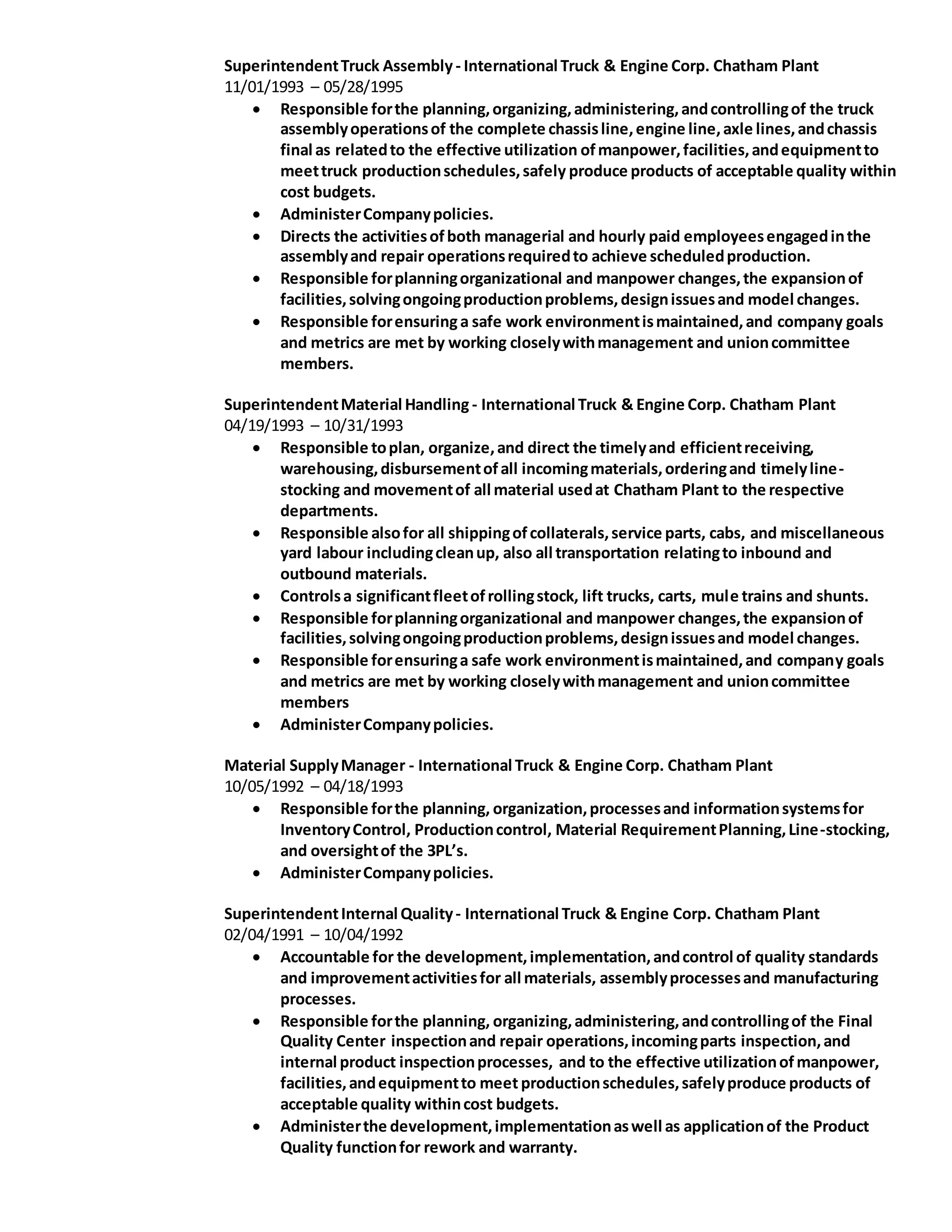 SuperintendentTruck Assembly - International Truck & Engine Corp. Chatham Plant
11/01/1993 – 05/28/1995
 Responsible forthe planning,organizing,administering,andcontrollingof the truck
assemblyoperationsof the complete chassisline,engine line,axle lines,andchassis
final as relatedto the effective utilization ofmanpower,facilities,andequipmentto
meettruck productionschedules,safely produce products of acceptable quality within
cost budgets.
 AdministerCompanypolicies.
 Directs the activitiesofboth managerial and hourly paid employeesengagedinthe
assemblyand repair operationsrequiredto achieve scheduledproduction.
 Responsible forplanningorganizational and manpower changes,the expansionof
facilities,solvingongoingproductionproblems,designissuesand model changes.
 Responsible forensuringa safe work environmentismaintained,and company goals
and metrics are met by working closelywithmanagement and unioncommittee
members.
SuperintendentMaterial Handling - International Truck & Engine Corp. Chatham Plant
04/19/1993 – 10/31/1993
 Responsible toplan, organize,and direct the timelyand efficientreceiving,
warehousing,disbursementofall incomingmaterials,orderingand timelyline-
stocking and movementof all material usedat Chatham Plant to the respective
departments.
 Responsible alsofor all shippingofcollaterals,service parts, cabs, and miscellaneous
yard labour includingcleanup, also all transportation relatingto inbound and
outbound materials.
 Controlsa significantfleetofrollingstock, lift trucks, carts, mule trains and shunts.
 Responsible forplanningorganizational and manpower changes,the expansionof
facilities,solvingongoingproductionproblems,designissuesand model changes.
 Responsible forensuringa safe work environmentismaintained,and company goals
and metrics are met by working closelywithmanagement and unioncommittee
members
 AdministerCompanypolicies.
Material SupplyManager - International Truck & Engine Corp. Chatham Plant
10/05/1992 – 04/18/1993
 Responsible forthe planning, organization,processesand informationsystemsfor
InventoryControl, Productioncontrol, Material RequirementPlanning,Line-stocking,
and oversightof the 3PL’s.
 AdministerCompanypolicies.
SuperintendentInternal Quality- International Truck & Engine Corp. Chatham Plant
02/04/1991 – 10/04/1992
 Accountable for the development,implementation,andcontrol of quality standards
and improvementactivitiesfor all materials, assemblyprocessesand manufacturing
processes.
 Responsible forthe planning, organizing,administering,andcontrollingof the Final
Quality Center inspectionand repair operations,incomingparts inspection,and
internal product inspectionprocesses, and to the effective utilizationofmanpower,
facilities,andequipmentto meet productionschedules,safelyproduce products of
acceptable quality withincost budgets.
 Administerthe development,implementationaswell as applicationof the Product
Quality functionfor rework and warranty.
 