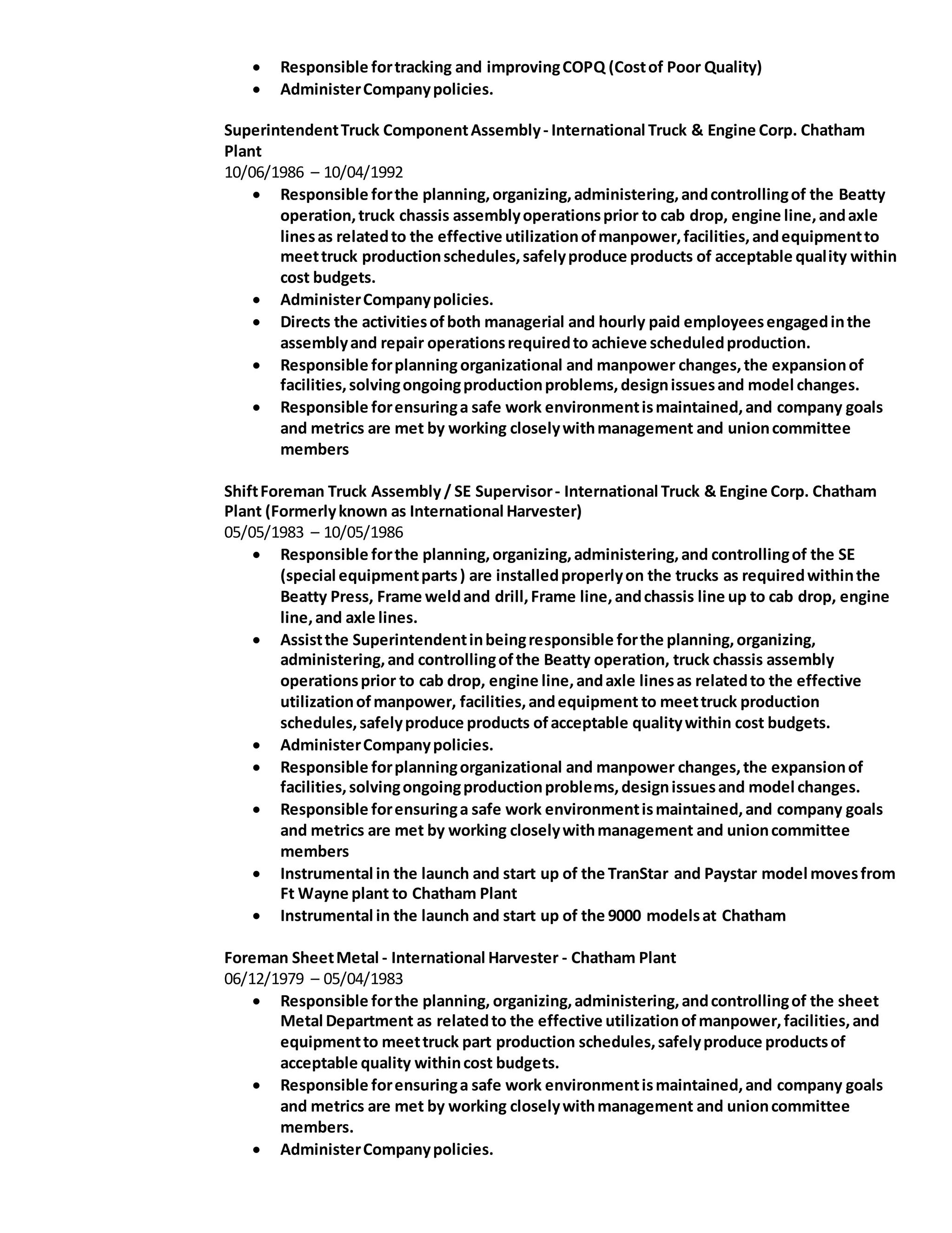  Responsible fortracking and improvingCOPQ (Costof Poor Quality)
 AdministerCompanypolicies.
SuperintendentTruck ComponentAssembly- International Truck & Engine Corp. Chatham
Plant
10/06/1986 – 10/04/1992
 Responsible forthe planning,organizing,administering,andcontrollingof the Beatty
operation,truck chassis assemblyoperationsprior to cab drop, engine line,andaxle
linesas relatedto the effective utilizationofmanpower,facilities,andequipmentto
meettruck productionschedules,safelyproduce products of acceptable quality within
cost budgets.
 AdministerCompanypolicies.
 Directs the activitiesofboth managerial and hourly paid employeesengagedinthe
assemblyand repair operationsrequiredto achieve scheduledproduction.
 Responsible forplanningorganizational and manpower changes,the expansionof
facilities,solvingongoingproductionproblems,designissuesand model changes.
 Responsible forensuringa safe work environmentismaintained,and company goals
and metrics are met by working closelywithmanagement and unioncommittee
members
ShiftForeman Truck Assembly / SE Supervisor- International Truck & Engine Corp. Chatham
Plant (Formerlyknown as International Harvester)
05/05/1983 – 10/05/1986
 Responsible forthe planning,organizing,administering,and controllingof the SE
(special equipmentparts) are installedproperlyon the trucks as requiredwithinthe
Beatty Press, Frame weldand drill,Frame line,andchassis line up to cab drop, engine
line,and axle lines.
 Assistthe Superintendentinbeingresponsible forthe planning,organizing,
administering,and controllingofthe Beatty operation, truck chassis assembly
operationsprior to cab drop, engine line,andaxle linesas relatedto the effective
utilizationofmanpower, facilities,andequipment to meettruck production
schedules,safelyproduce products ofacceptable qualitywithin cost budgets.
 AdministerCompanypolicies.
 Responsible forplanningorganizational and manpower changes,the expansionof
facilities,solvingongoingproductionproblems,designissuesand model changes.
 Responsible forensuringa safe work environmentismaintained,and company goals
and metrics are met by working closelywithmanagement and unioncommittee
members
 Instrumental in the launch and start up of the TranStar and Paystar model movesfrom
Ft Wayne plant to Chatham Plant
 Instrumental in the launch and start up of the 9000 modelsat Chatham
Foreman SheetMetal - International Harvester - Chatham Plant
06/12/1979 – 05/04/1983
 Responsible forthe planning, organizing,administering,andcontrollingof the sheet
Metal Department as relatedto the effective utilizationofmanpower,facilities,and
equipmentto meettruck part production schedules,safelyproduce productsof
acceptable quality withincost budgets.
 Responsible forensuringa safe work environmentismaintained,and company goals
and metrics are met by working closelywithmanagement and unioncommittee
members.
 AdministerCompanypolicies.
 