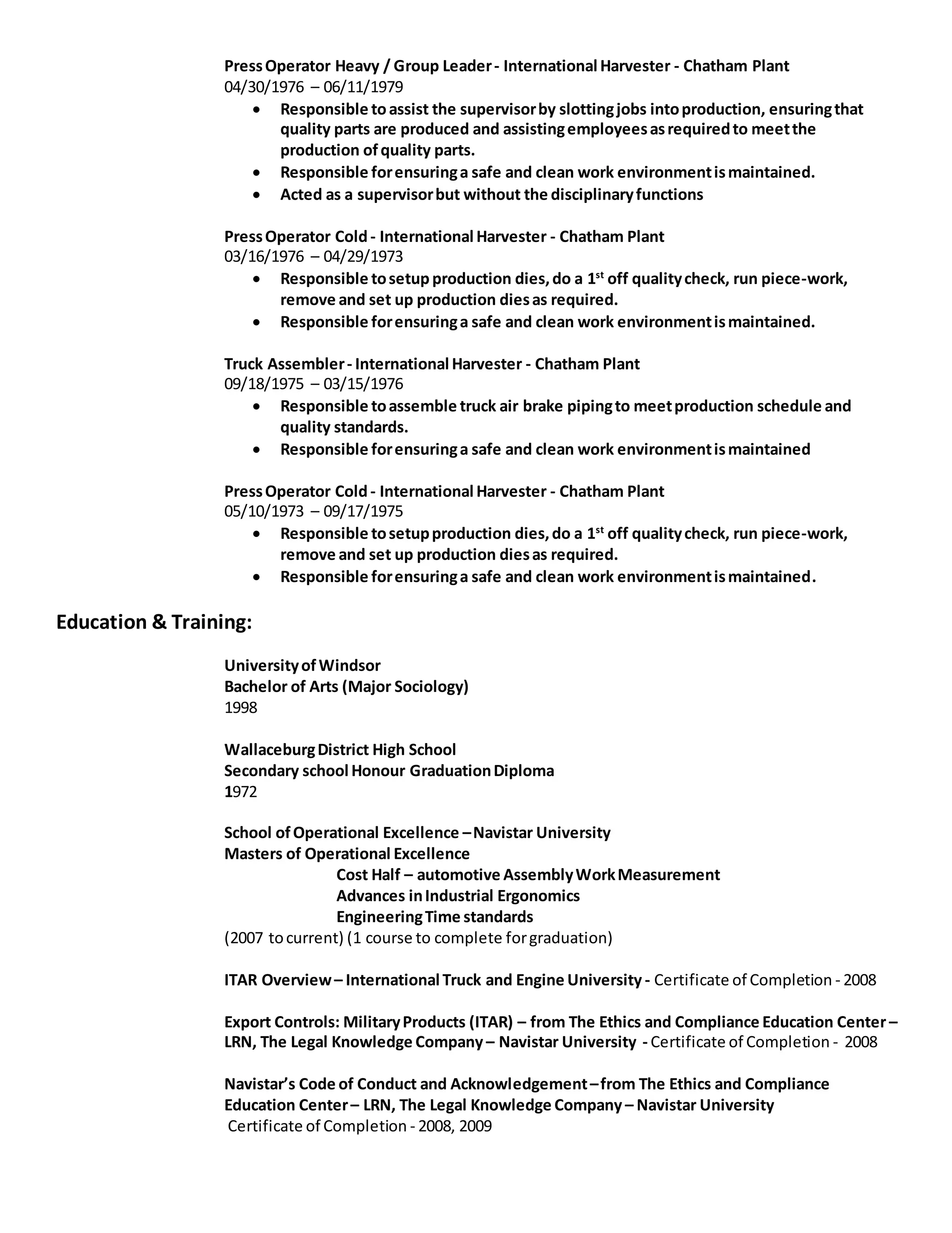 PressOperator Heavy / Group Leader- International Harvester - Chatham Plant
04/30/1976 – 06/11/1979
 Responsible toassist the supervisorby slottingjobs intoproduction, ensuringthat
quality parts are produced and assistingemployeesasrequiredto meetthe
production ofquality parts.
 Responsible forensuringa safe and clean work environmentismaintained.
 Acted as a supervisorbut without the disciplinaryfunctions
PressOperator Cold- International Harvester - Chatham Plant
03/16/1976 – 04/29/1973
 Responsible tosetupproduction dies,do a 1st
off qualitycheck, run piece-work,
remove and set up production diesas required.
 Responsible forensuringa safe and clean work environmentismaintained.
Truck Assembler- International Harvester - Chatham Plant
09/18/1975 – 03/15/1976
 Responsible toassemble truck air brake pipingto meetproduction schedule and
quality standards.
 Responsible forensuringa safe and clean work environmentismaintained
PressOperator Cold- International Harvester - Chatham Plant
05/10/1973 – 09/17/1975
 Responsible tosetupproduction dies,do a 1st
off qualitycheck, run piece-work,
remove and set up production diesas required.
 Responsible forensuringa safe and clean work environmentismaintained.
Education & Training:
UniversityofWindsor
Bachelor of Arts (Major Sociology)
1998
WallaceburgDistrict High School
Secondary school Honour GraduationDiploma
1972
School ofOperational Excellence –Navistar University
Masters of Operational Excellence
Cost Half – automotive AssemblyWorkMeasurement
Advances inIndustrial Ergonomics
EngineeringTime standards
(2007 tocurrent) (1 course to complete forgraduation)
ITAR Overview– International Truck and Engine University - Certificate of Completion - 2008
Export Controls: MilitaryProducts (ITAR) – from The Ethics and Compliance Education Center –
LRN, The Legal Knowledge Company – Navistar University - Certificate of Completion - 2008
Navistar’s Code of Conduct and Acknowledgement–from The Ethics and Compliance
Education Center– LRN, The Legal Knowledge Company – Navistar University
Certificate of Completion - 2008, 2009
 