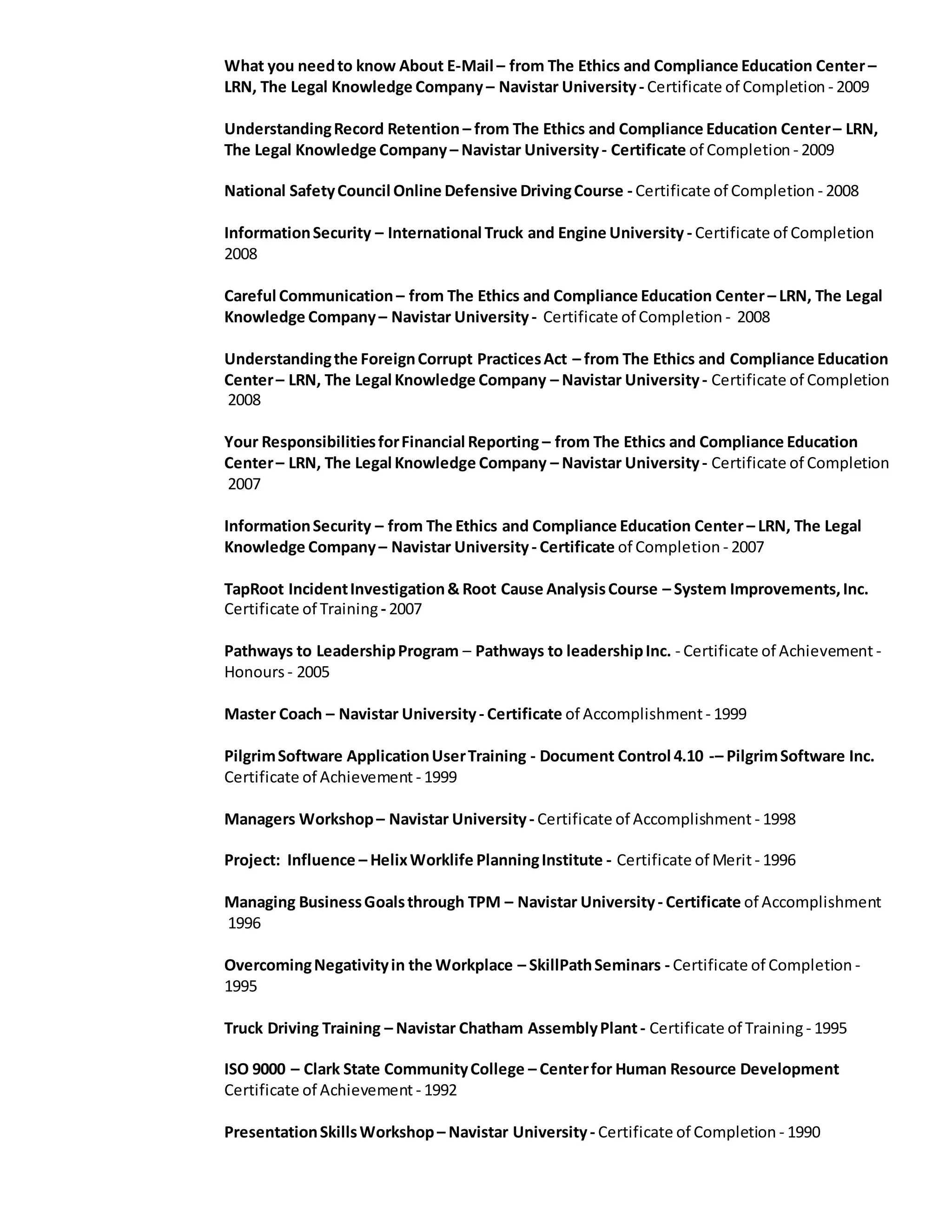 What you needto know About E-Mail – from The Ethics and Compliance Education Center –
LRN, The Legal Knowledge Company – Navistar University- Certificate of Completion - 2009
UnderstandingRecord Retention – from The Ethics and Compliance Education Center– LRN,
The Legal Knowledge Company – Navistar University- Certificate of Completion - 2009
National SafetyCouncil Online Defensive DrivingCourse - Certificate of Completion - 2008
InformationSecurity – International Truck and Engine University - Certificate of Completion
2008
Careful Communication – from The Ethics and Compliance Education Center – LRN, The Legal
Knowledge Company– Navistar University- Certificate of Completion - 2008
Understandingthe ForeignCorrupt PracticesAct – from The Ethics and Compliance Education
Center– LRN, The Legal Knowledge Company – Navistar University- Certificate of Completion
2008
Your ResponsibilitiesforFinancial Reporting – from The Ethics and Compliance Education
Center– LRN, The Legal Knowledge Company – Navistar University- Certificate of Completion
2007
InformationSecurity – from The Ethics and Compliance Education Center – LRN, The Legal
Knowledge Company– Navistar University- Certificate of Completion - 2007
TapRoot IncidentInvestigation& Root Cause AnalysisCourse – System Improvements,Inc.
Certificate of Training - 2007
Pathways to LeadershipProgram – Pathways to leadershipInc. - Certificate of Achievement -
Honours - 2005
Master Coach – Navistar University- Certificate of Accomplishment - 1999
PilgrimSoftware ApplicationUserTraining - Document Control 4.10 -– PilgrimSoftware Inc.
Certificate of Achievement - 1999
Managers Workshop– Navistar University- Certificate of Accomplishment - 1998
Project: Influence – HelixWorklife PlanningInstitute - Certificate of Merit - 1996
Managing BusinessGoalsthrough TPM – Navistar University- Certificate of Accomplishment
1996
OvercomingNegativityin the Workplace – SkillPathSeminars - Certificate of Completion -
1995
Truck Driving Training – Navistar Chatham AssemblyPlant- Certificate of Training - 1995
ISO 9000 – Clark State CommunityCollege – Centerfor Human Resource Development
Certificate of Achievement - 1992
PresentationSkillsWorkshop– Navistar University- Certificate of Completion - 1990
 