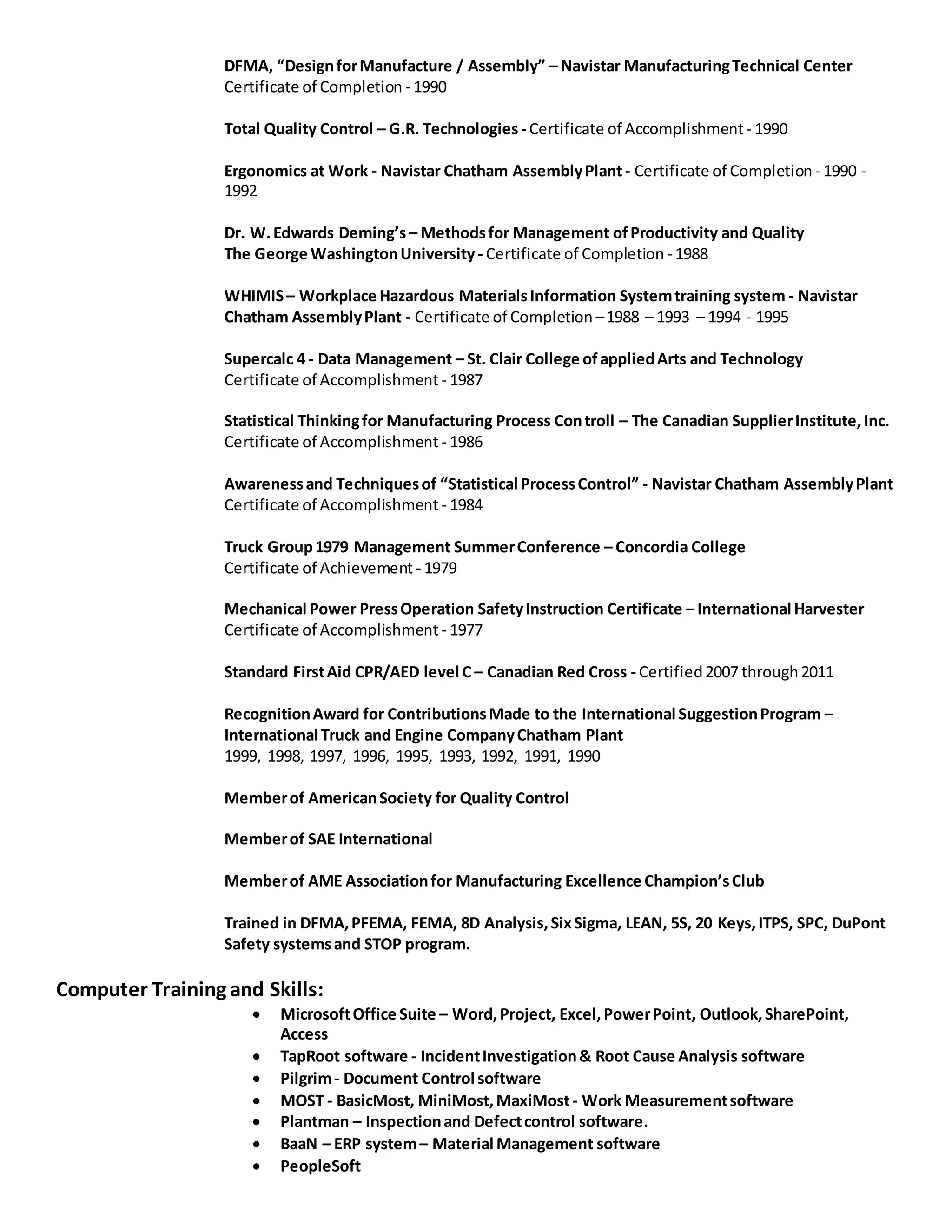 DFMA, “DesignforManufacture / Assembly” – Navistar ManufacturingTechnical Center
Certificate of Completion - 1990
Total Quality Control – G.R. Technologies- Certificate of Accomplishment - 1990
Ergonomics at Work - Navistar Chatham AssemblyPlant- Certificate of Completion - 1990 -
1992
Dr. W.Edwards Deming’s – Methodsfor Management ofProductivity and Quality
The George WashingtonUniversity - Certificate of Completion - 1988
WHIMIS– Workplace Hazardous MaterialsInformation Systemtraining system - Navistar
Chatham AssemblyPlant - Certificate of Completion –1988 – 1993 – 1994 - 1995
Supercalc 4 - Data Management – St. Clair College ofappliedArts and Technology
Certificate of Accomplishment - 1987
Statistical Thinkingfor Manufacturing Process Controll – The Canadian SupplierInstitute,Inc.
Certificate of Accomplishment - 1986
Awarenessand Techniquesof “Statistical ProcessControl” - Navistar Chatham AssemblyPlant
Certificate of Accomplishment - 1984
Truck Group1979 Management SummerConference – Concordia College
Certificate of Achievement - 1979
Mechanical Power PressOperation SafetyInstruction Certificate – International Harvester
Certificate of Accomplishment - 1977
Standard FirstAid CPR/AED level C – Canadian Red Cross - Certified2007 through2011
RecognitionAward for ContributionsMade to the International SuggestionProgram –
International Truck and Engine CompanyChatham Plant
1999, 1998, 1997, 1996, 1995, 1993, 1992, 1991, 1990
Memberof AmericanSociety for Quality Control
Memberof SAE International
Memberof AME Associationfor Manufacturing Excellence Champion’sClub
Trained in DFMA,PFEMA, FEMA, 8D Analysis,SixSigma, LEAN, 5S, 20 Keys,ITPS, SPC, DuPont
Safety systemsand STOP program.
Computer Training and Skills:
 MicrosoftOffice Suite – Word,Project, Excel,PowerPoint, Outlook,SharePoint,
Access
 TapRoot software - IncidentInvestigation& Root Cause Analysis software
 Pilgrim- Document Control software
 MOST - BasicMost, MiniMost,MaxiMost- Work Measurementsoftware
 Plantman – Inspectionand Defectcontrol software.
 BaaN – ERP system– Material Management software
 PeopleSoft
 