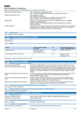 DIMIX
Δελτίο Δεδομένων Ασφαλείας
σύμφωνα με την Κανονισμό (ΕΚ) Αρ. 1907/2006 (REACH) και την τροπολογία του (ΕE) 2015/830
2/22/2016 EL (ελληνικά) 2/9
Δηλώσεις επικινδυνότητας (CLP) : H302 - Επιβλαβές σε περίπτωση κατάποσης
H411 - Τοξικό για τους υδρόβιους οργανισμούς, με μακροχρόνιες επιπτώσεις
Δηλώσεις προφυλάξεων (CLP) : P102 - Μακριά από παιδιά
P405 - Φυλάσσεται κλειδωμένο
P270 - Μην τρώτε, πίνετεή καπνίζετε, όταν χρησιμοποιείτε αυτό το προϊόν
P280 - Να φοράτε προστατευτικά γάντια, προστατευτικά ενδύματα
Φράσεις EUH : EUH401 - Για να αποφύγετε τους κινδύνους για την ανθρώπινη υγεία και το περιβάλλον,
ακολουθήστε τις οδηγίες χρήσης
EUH208 - Περιέχει 1,2-benzisothiazol-3(2H)-one, sodium salt. Μπορεί να προκαλέσει
αλλεργική αντίδραση.
Πρόσθετες φράσεις : SP 1 Μη ρυπαίνετε το νερό με το προϊόν ή τη συσκευασία του. [Να μην πλένετε τον εξοπλισμό
εφαρμογής κοντά σε επιφανειακά ύδατα/Να αποφευχθεί η μόλυνση μέσω των συστημάτων
αποχέτευσης από τις λιθόστρωτες επιφάνειες και τους δρόμους.]
2.3. Άλλοι κίνδυνοι
Δεν υπάρχουν επιπλέον πληροφορίες
ΤΜΗΜΑ 3: Σύνθεση/πληροφορίες για τα συστατικά
3.1. Ουσία
Μη εφαρμόσιμος
3.2. Μείγμα
Όνομα Αναγνωριστικός κωδικός
προϊόντος
% Κατάταξη σύμφωνα με την
οδηγία 1272/2008 ΕΚ [CLP]
Dimethomorph (ISO) (αριθμός CAS) 110488-70-5
(Κωδ.-ΕΕ) 404-200-2
(EC index no) 613-102-00-0
43 - 46.3 Aquatic Chronic 2, H411
1,2-benzisothiazol-3(2H)-one, sodium salt 0.13 Skin Corr. 1A, H314
Skin Sens. 1, H317
Aquatic Acute 1, H400
Ολοκληρωμένο κείμενο των φράσεων H: βλέπε τομέα 16
ΤΜΗΜΑ 4: Μέτρα πρώτων βοηθειών
4.1. Περιγραφή των μέτρων πρώτων βοηθειών
Γενικά μέτρα πρώτων βοηθειών : Εάν ζητήσετε ιατρική συμβουλή, να έχετε μαζί σας τον περιέκτη του προϊόντος ή την ετικέτα.
Μέτρα πρώτων βοηθειών μετά από εισπνοή : ΣΕ ΠΕΡΙΠΤΩΣΗ ΕΙΣΠΝΟΗΣ: Μεταφέρετε τον παθόντα στον καθαρό αέρα και αφήστε τον να
ξεκουραστεί σε στάση που διευκολύνει την αναπνοή. Σε διαταραχές αναπνευστικού χορηγείστε
οξυγόνο. Σε περίπτωση ακανόνιστης αναπνοής ή συγκοπή αναπνοής κάνετε χρήση τεχνητής
αναπνοής. Σε περίπτωση αμφιβολίας, ή εάν τα συμπτώματα επιμένουν, αναζητείστε ιατρική
βοήθεια.
Μέτρα πρώτων βοηθειών μετά από επαφή με το
δέρμα
: Σε περίπτωση επαφής με το δέρμα, αφαιρέστε αμέσως όλα τα μολυσμένα ρούχα και πλύνετε
αμέσως με άφθονο νερό και σαπούνι. Εάν παρατηρηθεί ερεθισμός του δέρματος:
Συμβουλευθείτε/Επισκεφθείτε γιατρό.
Μέτρα πρώτων βοηθειών μετά από επαφή με τα
μάτια
: Ξεπλύνετε αμέσως προσεκτικά με άφθονο νερό ή με ντουζ ματιών. Εάν υπάρχουν φακοί
επαφής, αφαιρέστε τους, εφόσον είναι εύκολο. Συνεχίστε να ξεπλένετε. Εάν δεν υποχωρεί ο
οφθαλμικός ερεθισμός: Συμβουλευθείτε/Επισκεφθείτε γιατρό.
Μέτρα πρώτων βοηθειών μετά από κατάποση : Σε περίπτωση κατάποσης, ξεπλύνετε το στόμα με νερό (μόνο εφόσον το θύμα διατηρεί τις
αισθήσεις του). Δεν προκαλούμε έμετο. Ζητήστε αμέσως ιατρική βοήθεια.
4.2. Σημαντικότερα συμπτώματα και επιδράσεις, άμεσες ή μεταγενέστερες
Δεν υπάρχουν επιπλέον πληροφορίες
4.3. Ένδειξη οιασδήποτε απαιτούμενης άμεσης ιατρικής φροντίδας και ειδικής θεραπείας
Θεραπεία σύμφωνα με τη συμπτωματολογία.
ΤΜΗΜΑ 5: Μέτρα για την καταπολέμηση της πυρκαγιάς
5.1. Πυροσβεστικά μέσα
Κατάλληλα πυροσβεστικά υλικά : Αφρός. Στερεό κατασβεστικό υλικό. διοξείδιο του άνθρακα (CO2). Πίδακας νερού.
Ακατάλληλο πυροσβεστικό μέσο : Δυνατός πίδακας νερού.
5.2. Ειδικοί κίνδυνοι που προκύπτουν από την ουσία ή το μείγμα
Κίνδυνος πυρκαγιάς : Μη εύφλεκτο (Non-flammable).
5.3. Συστάσεις για τους πυροσβέστες
Προληπτικά μέτρα πυροπροστασίας : Να μην εκτίθεται σε γυμνές φλόγες. Απαγορεύεται το κάπνισμα.
 