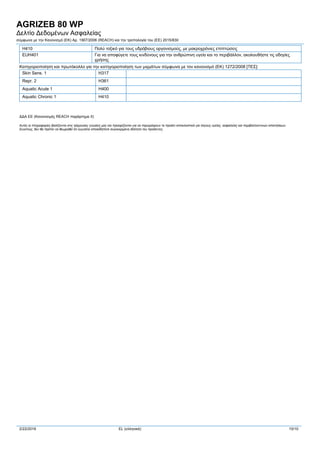 AGRIZEB 80 WP
Δελτίο Δεδομένων Ασφαλείας
σύμφωνα με την Κανονισμό (ΕΚ) Αρ. 1907/2006 (REACH) και την τροπολογία του (ΕE) 2015/830
2/22/2016 EL (ελληνικά) 10/10
H410 Πολύ τοξικό για τους υδρόβιους οργανισμούς, με μακροχρόνιες επιπτώσεις
EUH401 Για να αποφύγετε τους κινδύνους για την ανθρώπινη υγεία και το περιβάλλον, ακολουθήστε τις οδηγίες
χρήσης
Κατηγοριοποίηση και πρωτόκολλο για την κατηγοριοποίηση των μιγμάτων σύμφωνα με τον κανονισμό (ΕΚ) 1272/2008 [ΤΕΣ]:
Skin Sens. 1 H317
Repr. 2 H361
Aquatic Acute 1 H400
Aquatic Chronic 1 H410
ΔΔΑ ΕΕ (Κανονισμός REACH παράρτημα II)
Αυτές οι πληροφορίες βασίζονται στις τρέχουσες γνώσεις μας και προορίζονται για να περιγράψουν το προϊόν αποκλειστικά για λόγους υγείας, ασφαλείας και περιβαλλοντικών απαιτήσεων.
Συνεπώς, δεν θα πρέπει να θεωρηθεί ότι εγγυάται οποιαδήποτε συγκεκριμένη ιδιότητα του προϊόντος.
 