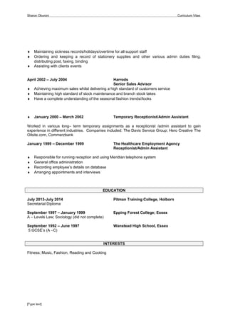 Sharon Oburoni Curriculum Vitae
♦ Maintaining sickness records/holidays/overtime for all support staff
♦ Ordering and keeping a record of stationery supplies and other various admin duties filing,
distributing post, faxing, binding
♦ Assisting with clients events
April 2002 – July 2004 Harrods
Senior Sales Advisor
♦ Achieving maximum sales whilst delivering a high standard of customers service
♦ Maintaining high standard of stock maintenance and branch stock takes
♦ Have a complete understanding of the seasonal fashion trends//looks
♦ January 2000 – March 2002 Temporary Receptionist/Admin Assistant
Worked in various long– term temporary assignments as a receptionist /admin assistant to gain
experience in different industries. Companies included: The Davis Service Group; Hero Creative The
Oilsite.com, Commerzbank
January 1999 – December 1999 The Healthcare Employment Agency
Receptionist/Admin Assistant
♦ Responsible for running reception and using Meridian telephone system
♦ General office administration
♦ Recording employee’s details on database
♦ Arranging appointments and interviews
EDUCATION
July 2013-July 2014 Pitman Training College, Holborn
Secretarial Diploma
September 1997 – January 1999 Epping Forest College; Essex
A – Levels Law; Sociology (did not complete)
September 1992 – June 1997 Wanstead High School, Essex
5 GCSE’s (A –C)
INTERESTS
Fitness; Music, Fashion, Reading and Cooking
[Type text]
 