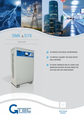 Smart Energy
Solutions
SMK & STK
Voltage Stabilizer
	 TO REDUCE ELECTRICAL INTERFERENCE
	 TO PROTECT AGAINST THE PEAK EFFECT
	 AND LIGHTNING
	 TO SOLVE TROUBLES DUE AT LARGE LOAD
INSERTION OR DROP VOLTAGE WHEN THE
UTILITIES ARE FAR FROM SOURCE
 