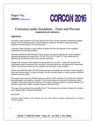 Paper No.
00000 (Official use)
NIGIS * CORCON 2016 * Sept. 18 – 21, 2016 * New Delhi
Copyright 2016 by NIGIS. The material presented and the views expressed in this paper are solely those of the author(s) and do not necessarily by NIGIS.
Corrosion under Insulation – Facts and Prevent
KUMAR KOLUR VADIVELU
ABSTRACT
Corrosion under insulation (CUI) has become one of the utmost important mechanical integrity
issues with the following sectors chemical plants, petroleum refineries, power generating
facilities and other plants in all over the world.
Corrosion under insulation is very difficult to detect and find-out because of the insulation
material hide the beneath problem.
Old-style methods of addressing this issue include removal of insulation for visual inspection
operating temperatures ranges from -3°C (25 ºF) to 150 °C (300 ºF.) This method will not
address about cold service and cyclic service operation.
Oxygen with moisture is the largest promoting factor for corrosion. Under the insulation the
evaporated media transferred from one place to another place and not allowing the evaporated
media in to the environment so this is leads to the corrosion under insulation.
Carbon and Stainless Steel with 300 Series are more susceptible for Corrosion under insulation
there are various reason to cause corrosion. But the process upsets or cyclic process conditions
will be the primary factor.
This paper focus about the different type of corrosion under insulation it is include the substrate
being protected and cladding . material. The primary reasons to promote the corrosion under
insulation. Discussion about the selection of insulation material, impact on coating material, CUI
detection logics and modern industry practice to detect the CUI.
This paper discuss about the possibility of CUI. The best way to minimize or detect if any failure
occur always refer to relevant standards.
Key words:
Corrosion under Insulation (CUI), Galvanic corrosion, Acid, alkaline corrosion, weather barriers. Insulation
material, Coating
 