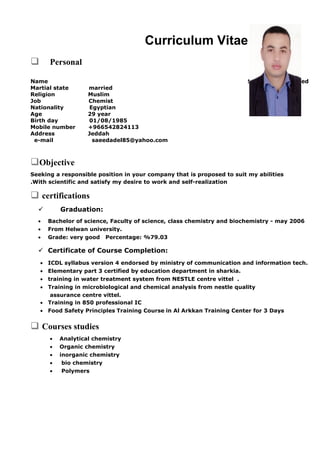Curriculum Vitae
 Personal
Saeed Adel El-sayedName
Martial state married
Religion Muslim
Job Chemist
Nationality Egyptian
Age 29 year
Birth day 01/08/1985
Mobile number +966542824113
Address Jeddah
e-mail saeedadel85@yahoo.com
Objective
Seeking a responsible position in your company that is proposed to suit my abilities
With scientific and satisfy my desire to work and self-realization.
 certifications
 Graduation:
• Bachelor of science, Faculty of science, class chemistry and biochemistry - may 2006
• From Helwan university.
• Grade: very good Percentage: %79.03
 Certificate of Course Completion:
• ICDL syllabus version 4 endorsed by ministry of communication and information tech.
• Elementary part 3 certified by education department in sharkia.
• training in water treatment system from NESTLE centre vittel .
• Training in microbiological and chemical analysis from nestle quality
assurance centre vittel.
• Training in 850 professional IC
• Food Safety Principles Training Course in Al Arkkan Training Center for 3 Days
 Courses studies
• Analytical chemistry
• Organic chemistry
• inorganic chemistry
• bio chemistry
• Polymers
 